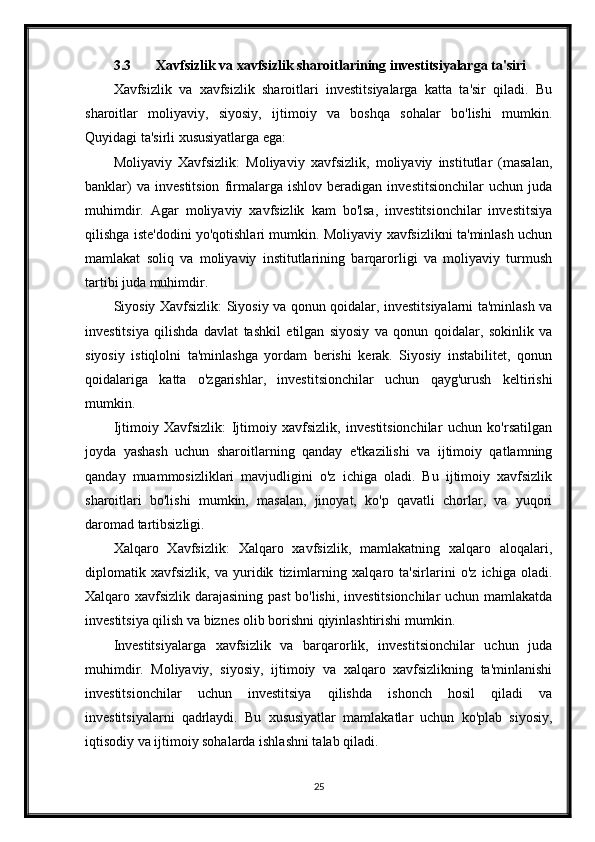 3.3 Xavfsizlik va xavfsizlik sharoitlarining investitsiyalarga ta'siri
Xavfsizlik   va   xavfsizlik   sharoitlari   investitsiyalarga   katta   ta'sir   qiladi.   Bu
sharoitlar   moliyaviy,   siyosiy,   ijtimoiy   va   boshqa   sohalar   bo'lishi   mumkin.
Quyidagi ta'sirli xususiyatlarga ega:
Moliyaviy   Xavfsizlik:   Moliyaviy   xavfsizlik,   moliyaviy   institutlar   (masalan,
banklar)   va   investitsion   firmalarga   ishlov   beradigan   investitsionchilar   uchun   juda
muhimdir.   Agar   moliyaviy   xavfsizlik   kam   bo'lsa,   investitsionchilar   investitsiya
qilishga iste'dodini yo'qotishlari mumkin. Moliyaviy xavfsizlikni ta'minlash uchun
mamlakat   soliq   va   moliyaviy   institutlarining   barqarorligi   va   moliyaviy   turmush
tartibi juda muhimdir.
Siyosiy Xavfsizlik: Siyosiy va qonun qoidalar, investitsiyalarni ta'minlash va
investitsiya   qilishda   davlat   tashkil   etilgan   siyosiy   va   qonun   qoidalar,   sokinlik   va
siyosiy   istiqlolni   ta'minlashga   yordam   berishi   kerak.   Siyosiy   instabilitet,   qonun
qoidalariga   katta   o'zgarishlar,   investitsionchilar   uchun   qayg'urush   keltirishi
mumkin.
Ijtimoiy   Xavfsizlik:   Ijtimoiy   xavfsizlik,   investitsionchilar   uchun   ko'rsatilgan
joyda   yashash   uchun   sharoitlarning   qanday   e'tkazilishi   va   ijtimoiy   qatlamning
qanday   muammosizliklari   mavjudligini   o'z   ichiga   oladi.   Bu   ijtimoiy   xavfsizlik
sharoitlari   bo'lishi   mumkin,   masalan,   jinoyat,   ko'p   qavatli   chorlar,   va   yuqori
daromad tartibsizligi.
Xalqaro   Xavfsizlik:   Xalqaro   xavfsizlik,   mamlakatning   xalqaro   aloqalari,
diplomatik   xavfsizlik,   va   yuridik   tizimlarning   xalqaro   ta'sirlarini   o'z   ichiga   oladi.
Xalqaro xavfsizlik darajasining past bo'lishi, investitsionchilar uchun mamlakatda
investitsiya qilish va biznes olib borishni qiyinlashtirishi mumkin.
Investitsiyalarga   xavfsizlik   va   barqarorlik,   investitsionchilar   uchun   juda
muhimdir.   Moliyaviy,   siyosiy,   ijtimoiy   va   xalqaro   xavfsizlikning   ta'minlanishi
investitsionchilar   uchun   investitsiya   qilishda   ishonch   hosil   qiladi   va
investitsiyalarni   qadrlaydi.   Bu   xususiyatlar   mamlakatlar   uchun   ko'plab   siyosiy,
iqtisodiy va ijtimoiy sohalarda ishlashni talab qiladi.
25