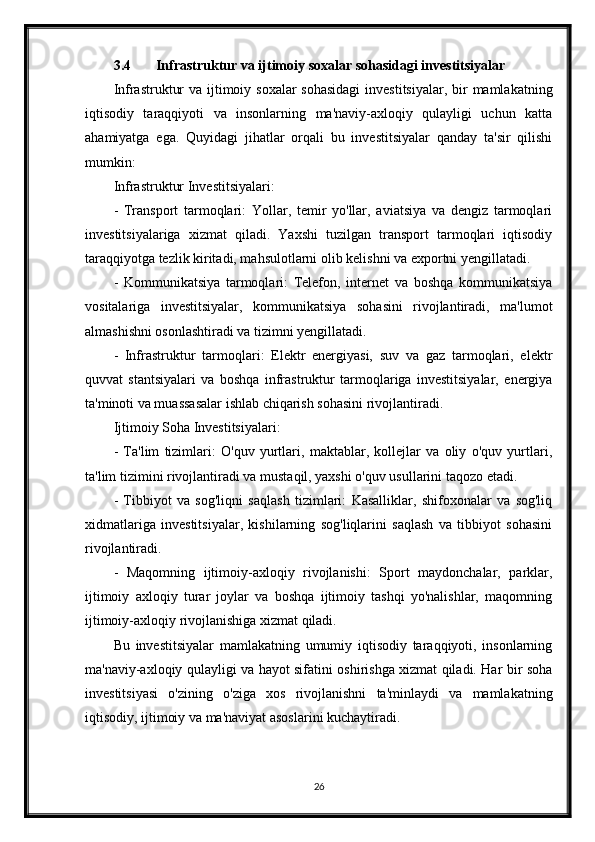 3.4 Infrastruktur va ijtimoiy soxalar sohasidagi investitsiyalar
Infrastruktur  va ijtimoiy soxalar  sohasidagi  investitsiyalar, bir  mamlakatning
iqtisodiy   taraqqiyoti   va   insonlarning   ma'naviy-axloqiy   qulayligi   uchun   katta
ahamiyatga   ega.   Quyidagi   jihatlar   orqali   bu   investitsiyalar   qanday   ta'sir   qilishi
mumkin:
Infrastruktur Investitsiyalari:
-   Transport   tarmoqlari:   Yollar,   temir   yo'llar,   aviatsiya   va   dengiz   tarmoqlari
investitsiyalariga   xizmat   qiladi.   Yaxshi   tuzilgan   transport   tarmoqlari   iqtisodiy
taraqqiyotga tezlik kiritadi, mahsulotlarni olib kelishni va exportni yengillatadi.
-   Kommunikatsiya   tarmoqlari:   Telefon,   internet   va   boshqa   kommunikatsiya
vositalariga   investitsiyalar,   kommunikatsiya   sohasini   rivojlantiradi,   ma'lumot
almashishni osonlashtiradi va tizimni yengillatadi.
-   Infrastruktur   tarmoqlari:   Elektr   energiyasi,   suv   va   gaz   tarmoqlari,   elektr
quvvat   stantsiyalari   va   boshqa   infrastruktur   tarmoqlariga   investitsiyalar,   energiya
ta'minoti va muassasalar ishlab chiqarish sohasini rivojlantiradi.
Ijtimoiy Soha Investitsiyalari:
-   Ta'lim   tizimlari:   O'quv   yurtlari,   maktablar,   kollejlar   va   oliy   o'quv   yurtlari,
ta'lim tizimini rivojlantiradi va mustaqil, yaxshi o'quv usullarini taqozo etadi.
-   Tibbiyot   va   sog'liqni   saqlash   tizimlari:   Kasalliklar,   shifoxonalar   va   sog'liq
xidmatlariga   investitsiyalar,   kishilarning   sog'liqlarini   saqlash   va   tibbiyot   sohasini
rivojlantiradi.
-   Maqomning   ijtimoiy-axloqiy   rivojlanishi:   Sport   maydonchalar,   parklar,
ijtimoiy   axloqiy   turar   joylar   va   boshqa   ijtimoiy   tashqi   yo'nalishlar,   maqomning
ijtimoiy-axloqiy rivojlanishiga xizmat qiladi.
Bu   investitsiyalar   mamlakatning   umumiy   iqtisodiy   taraqqiyoti,   insonlarning
ma'naviy-axloqiy qulayligi va hayot sifatini oshirishga xizmat qiladi. Har bir soha
investitsiyasi   o'zining   o'ziga   xos   rivojlanishni   ta'minlaydi   va   mamlakatning
iqtisodiy, ijtimoiy va ma'naviyat asoslarini kuchaytiradi.
26 