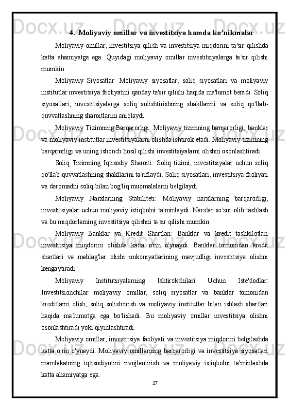 4. Moliyaviy omillar va investitsiya hamda ko’nikmalar
Moliyaviy omillar, investitsiya qilish va investitsiya  miqdorini  ta'sir qilishda
katta   ahamiyatga   ega.   Quyidagi   moliyaviy   omillar   investitsiyalarga   ta'sir   qilishi
mumkin:
Moliyaviy   Siyosatlar:   Moliyaviy   siyosatlar,   soliq   siyosatlari   va   moliyaviy
institutlar investitsiya faoliyatini qanday ta'sir qilishi haqida ma'lumot beradi. Soliq
siyosatlari,   investitsiyalarga   soliq   solishtirishning   shakllarini   va   soliq   qo'llab-
quvvatlashning sharoitlarini aniqlaydi.
Moliyaviy Tizimning Barqarorligi: Moliyaviy tizimning barqarorligi, banklar
va moliyaviy institutlar investitsiyalarni olishda ishtirok etadi. Moliyaviy tizimning
barqarorligi va uning ishonch hosil qilishi investitsiyalarni olishni osonlashtiradi.
Soliq   Tizimning   Iqtisodiy   Sharoiti:   Soliq   tizimi,   investitsiyalar   uchun   soliq
qo'llab-quvvatlashning shakllarini ta'riflaydi. Soliq siyosatlari, investitsiya faoliyati
va daromadni soliq bilan bog'liq muomalalarni belgilaydi.
Moliyaviy   Narxlarning   Stabiliteti:   Moliyaviy   narxlarning   barqarorligi,
investitsiyalar uchun moliyaviy istiqbolni ta'minlaydi. Narxlar so'zni  olib tashlash
va bu miqdorlarning investitsiya qilishni ta'sir qilishi mumkin.
Moliyaviy   Banklar   va   Kredit   Shartlari:   Banklar   va   kredit   tashkilotlari
investitsiya   miqdorini   olishda   katta   o'rin   o'ynaydi.   Banklar   tomonidan   kredit
shartlari   va   mablag'lar   olishi   imkoniyatlarining   mavjudligi   investitsiya   olishni
kengaytiradi.
Moliyaviy   Institutsiyalarning   Ishtirokchilari   Uchun   Iste'dodlar:
Investitsionchilar   moliyaviy   omillar,   soliq   siyosatlar   va   banklar   tomonidan
kreditlarni   olish,   soliq   solishtirish   va   moliyaviy   institutlar   bilan   ishlash   shartlari
haqida   ma'lumotga   ega   bo'lishadi.   Bu   moliyaviy   omillar   investitsiya   olishni
osonlashtiradi yoki qiyinlashtiradi.
Moliyaviy omillar, investitsiya faoliyati va investitsiya miqdorini belgilashda
katta  o'rin  o'ynaydi.  Moliyaviy  omillarning  barqarorligi   va  investitsiya   siyosatlari
mamlakatning   iqtisodiyotini   rivojlantirish   va   moliyaviy   istiqbolni   ta'minlashda
katta ahamiyatga ega.
27