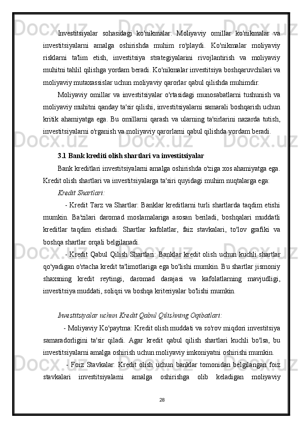 Investitsiyalar   sohasidagi   ko'nikmalar:   Moliyaviy   omillar   ko'nikmalar   va
investitsiyalarni   amalga   oshirishda   muhim   ro'playdi.   Ko'nikmalar   moliyaviy
risklarni   ta'lim   etish,   investitsiya   strategiyalarini   rivojlantirish   va   moliyaviy
muhitni tahlil qilishga yordam beradi. Ko'nikmalar investitsiya boshqaruvchilari va
moliyaviy mutaxassislar uchun moliyaviy qarorlar qabul qilishda muhimdir.
Moliyaviy   omillar   va   investitsiyalar   o'rtasidagi   munosabatlarni   tushunish   va
moliyaviy muhitni qanday ta'sir qilishi, investitsiyalarni samarali boshqarish uchun
kritik   ahamiyatga   ega.   Bu   omillarni   qarash   va   ularning   ta'sirlarini   nazarda   tutish,
investitsiyalarni o'rganish va moliyaviy qarorlarni qabul qilishda yordam beradi.
3.1 Bank krediti olish shartlari va investitsiyalar
Bank kreditlari investitsiyalarni amalga oshirishda o'ziga xos ahamiyatga ega.
Kredit olish shartlari va investitsiyalarga ta'siri quyidagi muhim nuqtalarga ega:
Kredit Shartlari:
     - Kredit Tarz va Shartlar: Banklar kreditlarni turli shartlarda taqdim etishi
mumkin.   Ba'zilari   daromad   moslamalariga   asosan   beriladi,   boshqalari   muddatli
kreditlar   taqdim   etishadi.   Shartlar   kafolatlar,   faiz   stavkalari,   to'lov   grafiki   va
boshqa shartlar orqali belgilanadi.
     - Kredit  Qabul Qilish Shartlari:  Banklar kredit olish uchun kuchli shartlar
qo'yadigan o'rtacha kredit ta'limotlariga ega bo'lishi mumkin. Bu shartlar jismoniy
shaxsning   kredit   reytingi,   daromad   darajasi   va   kafolatlarning   mavjudligi,
investitsiya muddati, soliqsi va boshqa kriteriyalar bo'lishi mumkin.
Investitsiyalar uchun Kredit Qabul Qilishning Oqibatlari:
   - Moliyaviy Ko'paytma: Kredit olish muddati va so'rov miqdori investitsiya
samaradorligini   ta'sir   qiladi.   Agar   kredit   qabul   qilish   shartlari   kuchli   bo'lsa,   bu
investitsiyalarni amalga oshirish uchun moliyaviy imkoniyatni oshirishi mumkin.
      -   Foiz   Stavkalar:   Kredit   olish   uchun   banklar   tomonidan   belgilangan   foiz
stavkalari   investitsiyalarni   amalga   oshirishga   olib   keladigan   moliyaviy
28 