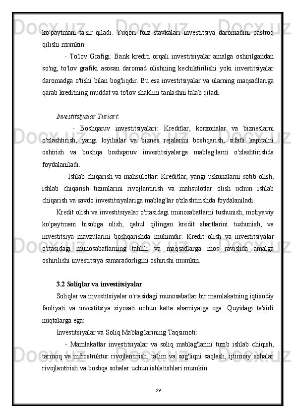 ko'paytmani   ta'sir   qiladi.   Yuqori   foiz   stavkalari   investitsiya   daromadini   pastroq
qilishi mumkin.
      -   To'lov   Grafigi:   Bank   krediti   orqali   investitsiyalar   amalga   oshirilgandan
so'ng,   to'lov   grafiki   asosan   daromad   olishning   kechiktirilishi   yoki   investitsiyalar
daromadga o'tishi bilan bog'liqdir. Bu esa investitsiyalar va ularning maqsadlariga
qarab kreditning muddat va to'lov shaklini tanlashni talab qiladi.
Investitsiyalar Turlari:
      -   Boshqaruv   investitsiyalari:   Kreditlar,   korxonalar   va   bizneslarni
o'zlashtirish,   yangi   loyihalar   va   biznes   rejalarini   boshqarish,   sifatli   kapitalni
oshirish   va   boshqa   boshqaruv   investitsiyalarga   mablag'larni   o'zlashtirishda
foydalaniladi.
     - Ishlab chiqarish va mahsulotlar: Kreditlar, yangi  uskunalarni  sotib olish,
ishlab   chiqarish   tizimlarini   rivojlantirish   va   mahsulotlar   olish   uchun   ishlab
chiqarish va savdo investitsiyalariga mablag'lar o'zlashtirishda foydalaniladi.
Kredit olish va investitsiyalar o'rtasidagi munosabatlarni tushunish, moliyaviy
ko'paytmani   hisobga   olish,   qabul   qilingan   kredit   shartlarini   tushunish,   va
investitsiya   mavzularini   boshqarishda   muhimdir.   Kredit   olish   va   investitsiyalar
o'rtasidagi   munosabatlarning   tahlili   va   maqsadlarga   mos   ravishda   amalga
oshirilishi investitsiya samaradorligini oshirishi mumkin.
3.2 Soliqlar va investitsiyalar
Soliqlar va investitsiyalar o'rtasidagi munosabatlar bir mamlakatning iqtisodiy
faoliyati   va   investitsiya   siyosati   uchun   katta   ahamiyatga   ega.   Quyidagi   ta'sirli
nuqtalarga ega:
Investitsiyalar va Soliq Mablag'larining Taqsimoti:
      -   Mamlakatlar   investitsiyalar   va   soliq   mablag'larini   tuzib   ishlab   chiqish,
tarmoq   va   infrostruktur   rivojlantirish,   ta'lim   va   sog'liqni   saqlash,   ijtimoiy   sohalar
rivojlantirish va boshqa sohalar uchun ishlatishlari mumkin.
29 