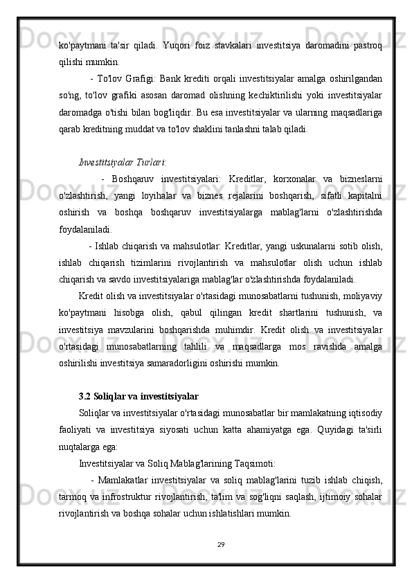 ko'paytmani   ta'sir   qiladi.   Yuqori   foiz   stavkalari   investitsiya   daromadini   pastroq
qilishi mumkin.
      -   To'lov   Grafigi:   Bank   krediti   orqali   investitsiyalar   amalga   oshirilgandan
so'ng,   to'lov   grafiki   asosan   daromad   olishning   kechiktirilishi   yoki   investitsiyalar
daromadga o'tishi bilan bog'liqdir. Bu esa investitsiyalar va ularning maqsadlariga
qarab kreditning muddat va to'lov shaklini tanlashni talab qiladi.
Investitsiyalar Turlari:
      -   Boshqaruv   investitsiyalari:   Kreditlar,   korxonalar   va   bizneslarni
o'zlashtirish,   yangi   loyihalar   va   biznes   rejalarini   boshqarish,   sifatli   kapitalni
oshirish   va   boshqa   boshqaruv   investitsiyalarga   mablag'larni   o'zlashtirishda
foydalaniladi.
     - Ishlab chiqarish va mahsulotlar: Kreditlar, yangi  uskunalarni  sotib olish,
ishlab   chiqarish   tizimlarini   rivojlantirish   va   mahsulotlar   olish   uchun   ishlab
chiqarish va savdo investitsiyalariga mablag'lar o'zlashtirishda foydalaniladi.
Kredit olish va investitsiyalar o'rtasidagi munosabatlarni tushunish, moliyaviy
ko'paytmani   hisobga   olish,   qabul   qilingan   kredit   shartlarini   tushunish,   va
investitsiya   mavzularini   boshqarishda   muhimdir.   Kredit   olish   va   investitsiyalar
o'rtasidagi   munosabatlarning   tahlili   va   maqsadlarga   mos   ravishda   amalga
oshirilishi investitsiya samaradorligini oshirishi mumkin.
3.2 Soliqlar va investitsiyalar
Soliqlar va investitsiyalar o'rtasidagi munosabatlar bir mamlakatning iqtisodiy
faoliyati   va   investitsiya   siyosati   uchun   katta   ahamiyatga   ega.   Quyidagi   ta'sirli
nuqtalarga ega:
Investitsiyalar va Soliq Mablag'larining Taqsimoti:
      -   Mamlakatlar   investitsiyalar   va   soliq   mablag'larini   tuzib   ishlab   chiqish,
tarmoq   va   infrostruktur   rivojlantirish,   ta'lim   va   sog'liqni   saqlash,   ijtimoiy   sohalar
rivojlantirish va boshqa sohalar uchun ishlatishlari mumkin.
29