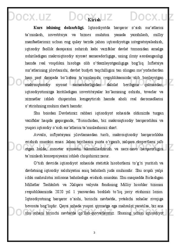 Kirish
Kurs   ishining   dolzarbligi.   Iqtisodiyotda   barqaror   o‘sish   sur’atlarini
ta’minlash,   investitsiya   va   biznes   muhitini   yanada   yaxshilash,   milliy
manfaatlarimiz   uchun   eng   qulay   tarzda   jahon   iqtisodiyotiga   integratsiyalashish,
iqtisodiy   faollik   darajasini   oshirish   kabi   vazifalar   davlat   tomonidan   amalga
oshiriladigan   makroiqtisodiy   siyosat   samaradorligiga,   uning   ilmiy   asoslanganligi
hamda   real   voqelikni   hisobga   olib   o‘tkazilayotganligiga   bog‘liq.   Inflatsiya
sur’atlarining   jilovlanishi,   davlat   budjeti   taqchilligini   tan   olingan   me’yorlarlardan
ham   past   darajada   bo‘lishini   ta’minlanishi   respublikamizda   olib   borilayotgan
makroiqtisodiy   siyosat   samaradorligidan   dalolat   beribgina   qolmasdan,
iqtisodiyotimizga   kiritiladigan   investitsiyalar   ko‘lamining   oshishi,   tovarlar   va
xizmatlar   ishlab   chiqarishni   kengaytirish   hamda   aholi   real   daromadlarini
o‘stirishning muhim sharti hamdir. 
Shu   boisdan   Davlatimiz   rahbari   iqtisodiyot   sohasida   oldimizda   turgan
vazifalar   haqida   gapirganda,   “Birinchidan,   biz   makroiqtisodiy   barqarorlikni   va
yuqori iqtisodiy o sish sur atlarini ta minlashimiz shart.ʻ ʼ ʼ
Avvalo,   inflyatsiyani   jilovlamasdan   turib,   makroiqtisodiy   barqarorlikka
erishish   mumkin  emas.   Jahon   tajribasini   puxta   o rganib,  xalqaro   ekspertlarni   jalb	
ʻ
etgan   holda,   monetar   siyosatni   takomillashtirish   va   narx-navo   barqarorligini
ta minlash konsepsiyasini ishlab chiqishimiz zarur.	
ʼ
O tish   davrida   iqtisodiyot   sohasida   statistik   hisobotlarni   to g ri   yuritish   va	
ʻ ʻ ʻ
davlatning   iqtisodiy   salohiyatini   aniq   baholash   juda   muhimdir.   Shu   orqali   yalpi
ichki mahsulotni xolisona baholashga erishish mumkin. Shu maqsadda Birlashgan
Millatlar   Tashkiloti   va   Xalqaro   valyuta   fondining   Milliy   hisoblar   tizimini
respublikamizda   2020   yil   1   yanvardan   boshlab   to liq   joriy   etishimiz   lozim.	
ʻ
Iqtisodiyotning   barqaror   o sishi,   birinchi   navbatda,   yetakchi   sohalar   rivojiga	
ʻ
bevosita bog liqdir. Qaysi sohada yuqori qiymatga ega mahsulot yaratilsa, biz ana	
ʻ
shu   sohani   birinchi   navbatda   qo llab-quvvatlaymiz.   Shuning   uchun   iqtisodiyot	
ʻ
3 