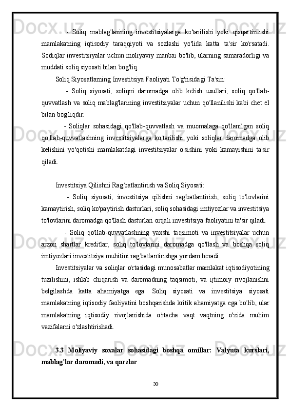       -   Soliq   mablag'larining   investitsiyalarga   ko'tarilishi   yoki   qisqartirilishi
mamlakatning   iqtisodiy   taraqqiyoti   va   sozlashi   yo'lida   katta   ta'sir   ko'rsatadi.
Sodiqlar investitsiyalar uchun moliyaviy manbai bo'lib, ularning samaradorligi va
muddati soliq siyosati bilan bog'liq.
Soliq Siyosatlarning Investitsiya Faoliyati To'g'risidagi Ta'siri:
      -   Soliq   siyosati,   soliqni   daromadga   olib   kelish   usullari,   soliq   qo'llab-
quvvatlash va soliq mablag'larining investitsiyalar  uchun qo'llanilishi  kabi chet  el
bilan bog'liqdir.
      -   Soliqlar   sohasidagi   qo'llab-quvvatlash   va   muomalaga   qo'llanilgan   soliq
qo'llab-quvvatlashning   investitsiyalarga   ko'tarilishi   yoki   soliqlar   daromadga   olib
kelishini   yo'qotishi   mamlakatdagi   investitsiyalar   o'sishini   yoki   kamayishini   ta'sir
qiladi.
Investitsiya Qilishni Rag'batlantirish va Soliq Siyosati:
      -   Soliq   siyosati,   investitsiya   qilishni   rag'batlantirish,   soliq   to'lovlarini
kamaytirish, soliq ko'paytirish dasturlari, soliq sohasidagi imtiyozlar va investitsiya
to'lovlarini daromadga qo'llash dasturlari orqali investitsiya faoliyatini ta'sir qiladi.
      -   Soliq   qo'llab-quvvatlashning   yaxshi   taqsimoti   va   investitsiyalar   uchun
arzon   shartlar   kreditlar,   soliq   to'lovlarini   daromadga   qo'llash   va   boshqa   soliq
imtiyozlari investitsiya muhitini rag'batlantirishga yordam beradi.
Investitsiyalar  va soliqlar o'rtasidagi  munosabatlar mamlakat iqtisodiyotining
tuzilishini,   ishlab   chiqarish   va   daromadning   taqsimoti,   va   ijtimoiy   rivojlanishni
belgilashda   katta   ahamiyatga   ega.   Soliq   siyosati   va   investitsiya   siyosati
mamlakatning iqtisodiy faoliyatini boshqarishda kritik ahamiyatga ega bo'lib, ular
mamlakatning   iqtisodiy   rivojlanishida   o'rtacha   vaqt   vaqtning   o'zida   muhim
vazifalarni o'zlashtirishadi.
3.3   Moliyaviy   soxalar   sohasidagi   boshqa   omillar:   Valyuta   kurslari,
mablag'lar daromadi, va qarzlar
30 