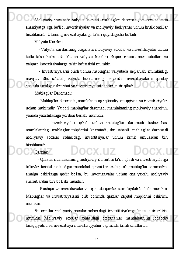 Moliyaviy   soxalarda   valyuta   kurslari,   mablag'lar   daromadi,   va   qarzlar   katta
ahamiyatga ega bo'lib, investitsiyalar va moliyaviy faoliyatlar uchun kritik omillar
hisoblanadi. Ularning investitsiyalarga ta'siri quyidagicha bo'ladi:
Valyuta Kurslari:
    - Valyuta kurslarining o'zgarishi moliyaviy soxalar va investitsiyalar uchun
katta   ta'sir   ko'rsatadi.   Yuqori   valyuta   kurslari   eksport-import   munosabatlari   va
xalqaro investitsiyalarga ta'sir ko'rsatishi mumkin.
     - Investitsiyalarni  olish uchun mablag'lar valyutada saqlanishi  mumkinligi
mavjud.   Shu   sababli,   valyuta   kurslarining   o'zgarishi   investitsiyalarni   qanday
shaklda amalga oshirishni va investitsiya miqdorini ta'sir qiladi.
Mablag'lar Daromadi:
   - Mablag'lar daromadi, mamlakatning iqtisodiy taraqqiyoti va investitsiyalar
uchun muhimdir. Yuqori mablag'lar  daromadi mamlakatning moliyaviy sharoitini
yanada yaxshilashga yordam berishi mumkin.
      -   Investitsiyalar   qilish   uchun   mablag'lar   daromadi   tushunchasi
mamlakatdagi   mablag'lar   miqdorini   ko'rsatadi,   shu   sababli,   mablag'lar   daromadi
moliyaviy   soxalar   sohasidagi   investitsiyalar   uchun   kritik   omillardan   biri
hisoblanadi.
Qarzlar:
   - Qarzlar mamlakatning moliyaviy sharoitini ta'sir qiladi va investitsiyalarga
to'lovlar tashkil etadi. Agar mamlakat qarzni tez-tez bajarib, mablag'lar daromadini
amalga   oshirishga   qodir   bo'lsa,   bu   investitsiyalar   uchun   eng   yaxshi   moliyaviy
sharoitlardan biri bo'lishi mumkin.
   - Boshqaruv investitsiyalar va tijoratda qarzlar xam foydali bo'lishi mumkin.
Mablag'lar   va   investitsiyalarni   olib   borishda   qarzlar   kapital   miqdorini   oshirishi
mumkin.
Bu   omillar   moliyaviy   soxalar   sohasidagi   investitsiyalarga   katta   ta'sir   qilishi
mumkin.   Moliyaviy   soxalar   sohasidagi   o'zgarishlar   mamlakatning   iqtisodiy
taraqqiyotini va investitsiya muvaffaqiyatini o'qitishda kritik omillardir.
31 