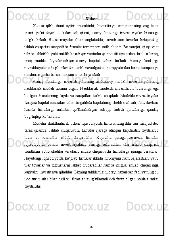 Xulosa
Xulosa   qilib   shuni   aytish   mumkinki,   Investitsiya   xarajatlarining   eng   katta
qismi,   ya’ni   deyarli   to rtdan   uch   qismi,   asosiy   fondlarga   investitsiyalar   hissasigaʻ
to g ri   keladi.   Bu   sarmoyalar   shuni   anglatadiki,   investitsion   tovarlar   kelajakdagi	
ʻ ʻ
ishlab chiqarish maqsadida firmalar tomonidan sotib olinadi. Bu xarajat, qisqa vaqt
ichida ishlatilib yoki sotilib ketadigan zaxiralarga investitsiyalardan farqli o laroq,	
ʻ
uzoq   muddat   foydalanadigan   asosiy   kapital   uchun   bo ladi.   Asosiy   fondlarga	
ʻ
investitsiyalar ofis jihozlaridan tortib zavodgacha, kompyuterdan tortib kompaniya
mashinasigacha barcha narsani o z ichiga oladi.	
ʻ
Asosiy   fondlarga   investitsiyalarning   andozaviy   modeli   investitsiyalarning
neoklassik   modeli   nomini   olgan.   Neoklassik   modelda   investitsion   tovarlarga   ega
bo lgan firmalarning foyda va xarajatlari ko rib chiqiladi. Modelda investitsiyalar	
ʻ ʻ
darajasi kapital zaxiralari bilan birgalikda kapitalning chekli mahsuli, foiz stavkasi
hamda   firmalarga   nisbatan   qo llaniladigan   soliqqa   tortish   qoidalariga   qanday	
ʻ
bog liqligi ko rsatiladi. 	
ʻ ʻ
Modelni shakllantirish uchun iqtisodiyotda firmalarning ikki turi mavjud deb
faraz   qilamiz.   Ishlab   chiqaruvchi   firmalar   ijaraga   olingan   kapitaldan   foydalanib
tovar   va   xizmatlar   ishlab   chiqaradilar.   Kapitalni   ijaraga   beruvchi   firmalar
iqtisodiyotda   barcha   investitsiyalarni   amalga   oshiradilar,   ular   ishlab   chiqarish
fondlarini   sotib   oladilar   va   ularni   ishlab   chiqaruvchi   firmalarga   ijaraga   beradilar.
Hayotdagi  iqtisodiyotda ko plab firmalar  ikkala funksiyani  ham  bajaradilar, ya’ni	
ʻ
ular   tovarlar   va   xizmatlarni   ishlab   chiqaradilar   hamda   kelgusi   ishlab   chiqarishga
kapitalni investitsiya qiladilar. Bizning tahlilimiz nuqtayi nazaridan faoliyatning bu
ikki turini ular bilan turli xil firmalar shug ullanadi deb faraz qilgan holda ajratish	
ʻ
foydalidir.
32