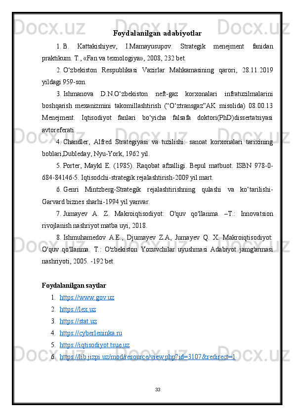 Foydalanilgan adabiyotlar
1. В.   Kattakishiyev,   I.Mamayusupov.   Strategik   menejment   fanidan
praktikum. Т., «Fan va texnologiya», 2008, 232 bet.
2. O‘zbekiston   Respublikasi   Vazirlar   Mahkamasining   qarori,   28.11.2019
yildagi 959-son.
3. Ishmanova   D.N.O‘zbekiston   neft-gaz   korxonalari   infratuzilmalarini
boshqarish   mexanizmini   takomillashtirish   (“O‘ztransgaz”AK   misolida)   08.00.13
Menejment.   Iqtisodiyot   fanlari   bo‘yicha   falsafa   doktori(PhD)dissertatsiyasi
avtoreferati.
4. Chandler,   Alfred   Strategiyasi   va   tuzilishi:   sanoat   korxonalari   tarixining
boblari,Dubleday, Nyu-York, 1962 yil.
5. Porter,   Maykl   E.   (1985).   Raqobat   afzalligi.   Bepul   matbuot.   ISBN   978-0-
684-84146-5. Iqtisodchi-strategik rejalashtirish-2009 yil mart.
6. Genri   Mintzberg-Strategik   rejalashtirishning   qulashi   va   ko‘tarilishi-
Garvard biznes sharhi-1994 yil yanvar.
7. Jumayev   A.   Z.   Makroiqtisodiyot:   O'quv   qo'llanma.   – Т .:   Innovatsion
rivojlanish nashriyot matba uyi, 2018. 
8. Ishmuhamedov   A.E.,   Djumayev   Z.A,   Jumayev   Q.   X.   Makroiqtisodiyot:
O'quv   qo'llanma.   T.:   O'zbekiston   Yozuvchilar   uyushmasi   Adabiyot   jamg'armasi
nashriyoti, 2005. -192 bet. 
Foydalanilgan saytlar
1. https://www.gov.uz   
2. https://lex.uz   
3. https://stat.uz   
4. https://cyberleninka.ru   
5. https://iqtisodiyot.tsue.uz   
6. https://lib.jizpi.uz/mod/resource/view.php?id=3107&redirect=1   
33 