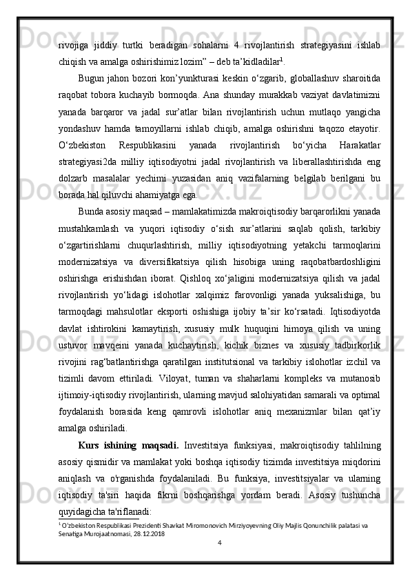 rivojiga   jiddiy   turtki   beradigan   sohalarni   4   rivojlantirish   strategiyasini   ishlab
chiqish va amalga oshirishimiz lozim” – deb ta’kidladilar 1
.
Bugun   jahon   bozori   kon’yunkturasi   keskin   o‘zgarib,   globallashuv   sharoitida
raqobat   tobora   kuchayib   bormoqda.   Ana   shunday   murakkab   vaziyat   davlatimizni
yanada   barqaror   va   jadal   sur’atlar   bilan   rivojlantirish   uchun   mutlaqo   yangicha
yondashuv   hamda   tamoyillarni   ishlab   chiqib,   amalga   oshirishni   taqozo   etayotir.
O‘zbekiston   Respublikasini   yanada   rivojlantirish   bo‘yicha   Harakatlar
strategiyasi2da   milliy   iqtisodiyotni   jadal   rivojlantirish   va   liberallashtirishda   eng
dolzarb   masalalar   yechimi   yuzasidan   aniq   vazifalarning   belgilab   berilgani   bu
borada hal qiluvchi ahamiyatga ega.
Bunda asosiy maqsad – mamlakatimizda makroiqtisodiy barqarorlikni yanada
mustahkamlash   va   yuqori   iqtisodiy   o‘sish   sur’atlarini   saqlab   qolish,   tarkibiy
o‘zgartirishlarni   chuqurlashtirish,   milliy   iqtisodiyotning   yetakchi   tarmoqlarini
modernizatsiya   va   diversifikatsiya   qilish   hisobiga   uning   raqobatbardoshligini
oshirishga   erishishdan   iborat.   Qishloq   xo‘jaligini   modernizatsiya   qilish   va   jadal
rivojlantirish   yo‘lidagi   islohotlar   xalqimiz   farovonligi   yanada   yuksalishiga,   bu
tarmoqdagi   mahsulotlar   eksporti   oshishiga   ijobiy   ta’sir   ko‘rsatadi.   Iqtisodiyotda
davlat   ishtirokini   kamaytirish,   xususiy   mulk   huquqini   himoya   qilish   va   uning
ustuvor   mavqeini   yanada   kuchaytirish,   kichik   biznes   va   xususiy   tadbirkorlik
rivojini   rag‘batlantirishga   qaratilgan   institutsional   va   tarkibiy   islohotlar   izchil   va
tizimli   davom   ettiriladi.   Viloyat,   tuman   va   shaharlarni   kompleks   va   mutanosib
ijtimoiy-iqtisodiy rivojlantirish, ularning mavjud salohiyatidan samarali va optimal
foydalanish   borasida   keng   qamrovli   islohotlar   aniq   mexanizmlar   bilan   qat’iy
amalga oshiriladi.
Kurs   ishining   maqsadi.   Investitsiya   funksiyasi,   makroiqtisodiy   tahlilning
asosiy qismidir va mamlakat yoki boshqa iqtisodiy tizimda investitsiya miqdorini
aniqlash   va   o'rganishda   foydalaniladi.   Bu   funksiya,   investitsiyalar   va   ularning
iqtisodiy   ta'siri   haqida   fikrni   boshqarishga   yordam   beradi.   Asosiy   tushuncha
quyidagicha ta'riflanadi:
1
 Oʻzbekiston Respublikasi Prezidenti Shavkat Miromonovich Mirziyoyevning Oliy Majlis Qonunchilik palatasi va 
Senatiga Murojaatnomasi, 28.12.2018
4 