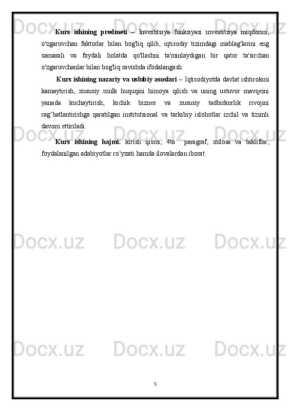 Kurs   ishining   predmeti   –   Investitsiya   funksiyasi   investitsiya   miqdorini,
o'zgaruvchan   faktorlar   bilan   bog'liq   qilib,   iqtisodiy   tizimdagi   mablag'larini   eng
samarali   va   foydali   holatda   qo'llashni   ta'minlaydigan   bir   qator   ta'sirchan
o'zgaruvchanlar bilan bog'liq ravishda ifodalangash.
 Kurs ishining  nazariy va uslubiy asoslari –  Iqtisodiyotda davlat ishtirokini
kamaytirish,   xususiy   mulk   huquqini   himoya   qilish   va   uning   ustuvor   mavqeini
yanada   kuchaytirish,   kichik   biznes   va   xususiy   tadbirkorlik   rivojini
rag‘batlantirishga   qaratilgan   institutsional   va   tarkibiy   islohotlar   izchil   va   tizimli
davom ettiriladi.
Kurs   ishining   hajmi.   kirish   qismi,   4ta     paragraf,   xulosa   va   takliflar,
foydalanilgan adabiyotlar ro yxati hamda ilovalardan iborat.ʻ
5 