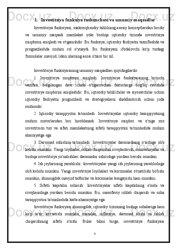 1. Investitsiya funksiya tushunchasi va umumiy maqsadlar
Investitsiya funksiyasi, makroiqtisodiy tahlilning asosiy konseptlaridan biridir
va   umumiy   maqsadi   mamlakat   yoki   boshqa   iqtisodiy   tizimda   investitsiya
miqdorini aniqlash va o'rganishdir. Bu funksiya, iqtisodiy faoliyatni tasniflashda va
prognazlashda   muhim   rol   o'ynaydi.   Bu   funksiyani   ifodalovchi   ko'p   turdagi
formulalar mavjud, lekin ularning asosi o'zaro bir xil.
Investitsiya funksiyasining umumiy maqsadlari quyidagilardir:
1.   Investitsiya   miqdorini   aniqlash:   Investitsiya   funksiyasining   birinchi
vazifasi,   belgilangan   davr   ichida   o'zgaruvchan   faktorlarga   bog'liq   ravishda
investitsiya miqdorini aniqlashdir. Bu, iqtisodiy tahlilchilar va siyosatchilar uchun
iqtisodiy   faoliyatni   prognozlash   va   strategiyalarni   shakllantirish   uchun   juda
muhimdir.
2.   Iqtisodiy   taraqqiyotni   ta'minlash:   Investitsiyalar   iqtisodiy   taraqqiyotning
muhim   motorlaridan   biri   hisoblanadi.   Investitsiya   miqdori   va   o'ziga   xos
investitsion   turi   va   sifati   mamlakatning   sifatli   taraqqiyotini   ta'minlashda   muhim
ahamiyatga ega.
3.   Daromad   oshishini   ta'minlash:   Investitsiyalar   daromadning   o'sishiga   olib
kelishi mumkin. Yangi loyihalar, ishlab chiqarishni rivojlantirish, innovatsiyalar va
boshqa investitsiya yo'nalishlari daromadni oshirishga yordam berishi mumkin.
4. Ish joylarining yaratilishi: Investitsiyalar yangi ish joylarining yaratilishiga
olib kelishi mumkin. Yangi investitsiya loyihalari va korxonalar o'rnatilishi bo'lishi
mumkin, shuningdek mavjud tadbirlar va korxonalar kengayishi ham mumkin.
5.   Sifatli   kapitalni   oshirish:   Investitsiyalar   sifatli   kapitalning   o'sishi   va
rivojlanishiga   yordam   berishi   mumkin.   Bu,   masofaviy   ishlab   chiqarish   va   soha
taraqqiyotini ta'minlashda katta ahamiyatga ega.
Investitsiya funksiyasi shuningdek, iqtisodiy tizimning boshqa sohalariga ham
ko'p   ta'sir   ko'rsatishi   mumkin,   masalan,   inflatsiya,   daromad   olishi   va   ishlab
chiqarishning   sifatli   o'sishi.   Bular   bilan   birga,   investitsiya   funksiyasi
6 