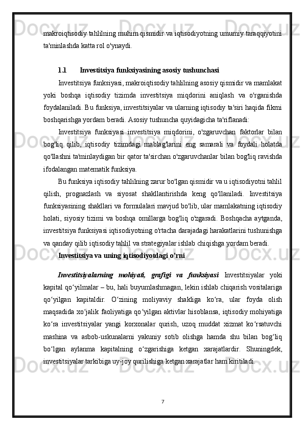 makroiqtisodiy tahlilning muhim qismidir va iqtisodiyotning umumiy taraqqiyotini
ta'minlashda katta rol o'ynaydi.
1.1 Investitsiya funksiyasining asosiy tushunchasi
Investitsiya funksiyasi, makroiqtisodiy tahlilning asosiy qismidir va mamlakat
yoki   boshqa   iqtisodiy   tizimda   investitsiya   miqdorini   aniqlash   va   o'rganishda
foydalaniladi. Bu funksiya, investitsiyalar va ularning iqtisodiy ta'siri haqida fikrni
boshqarishga yordam beradi. Asosiy tushuncha quyidagicha ta'riflanadi:
Investitsiya   funksiyasi   investitsiya   miqdorini,   o'zgaruvchan   faktorlar   bilan
bog'liq   qilib,   iqtisodiy   tizimdagi   mablag'larini   eng   samarali   va   foydali   holatda
qo'llashni ta'minlaydigan bir qator ta'sirchan o'zgaruvchanlar bilan bog'liq ravishda
ifodalangan matematik funksiya. 
Bu funksiya iqtisodiy tahlilning zarur bo'lgan qismidir va u iqtisodiyotni tahlil
qilish,   prognazlash   va   siyosat   shakllantirishda   keng   qo'llaniladi.   Investitsiya
funksiyasining shakllari va formulalari mavjud bo'lib, ular mamlakatning iqtisodiy
holati,  siyosiy   tizimi   va  boshqa   omillarga   bog'liq  o'zgaradi.   Boshqacha   aytganda,
investitsiya funksiyasi iqtisodiyotning o'rtacha darajadagi harakatlarini tushunishga
va qanday qilib iqtisodiy tahlil va strategiyalar ishlab chiqishga yordam beradi.
Investitsiya va uning iqtisodiyotdagi o’rni
Investitsiyalarning   mohiyati,   grafigi   va   funksiyasi   Investitsiyalar   yoki
kapital qo yilmalar – bu, hali buyumlashmagan, lekin ishlab chiqarish vositalarigaʻ
qo yilgan   kapitaldir.   O zining   moliyaviy   shakliga   ko ra,   ular   foyda   olish	
ʻ ʻ ʻ
maqsadida xo jalik faoliyatiga qo yilgan aktivlar hisoblansa, iqtisodiy mohiyatiga	
ʻ ʻ
ko ra   investitsiyalar   yangi   korxonalar   qurish,   uzoq   muddat   xizmat   ko rsatuvchi	
ʻ ʻ
mashina   va   asbob-uskunalarni   yakuniy   sotib   olishga   hamda   shu   bilan   bog liq	
ʻ
bo lgan   aylanma   kapitalning   o zgarishiga   ketgan   xarajatlardir.   Shuningdek,	
ʻ ʻ
investitsiyalar tarkibiga uy-joy qurilishiga ketgan xarajatlar ham kiritiladi. 
7 