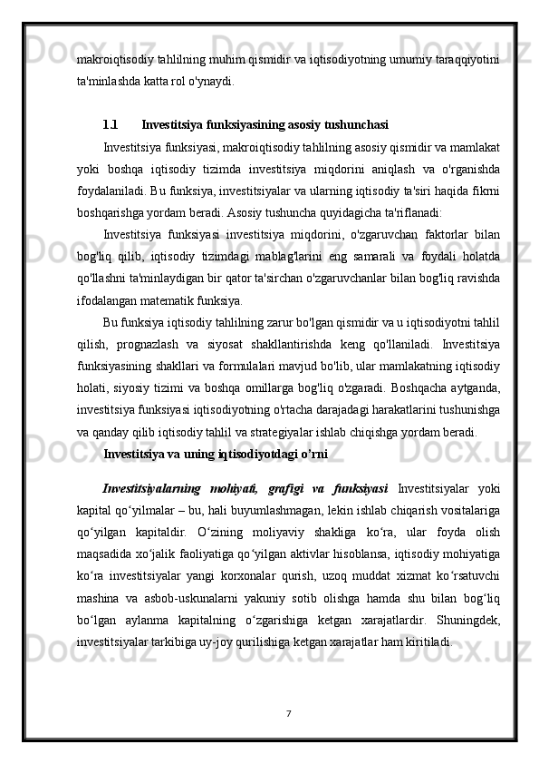 makroiqtisodiy tahlilning muhim qismidir va iqtisodiyotning umumiy taraqqiyotini
ta'minlashda katta rol o'ynaydi.
1.1 Investitsiya funksiyasining asosiy tushunchasi
Investitsiya funksiyasi, makroiqtisodiy tahlilning asosiy qismidir va mamlakat
yoki   boshqa   iqtisodiy   tizimda   investitsiya   miqdorini   aniqlash   va   o'rganishda
foydalaniladi. Bu funksiya, investitsiyalar va ularning iqtisodiy ta'siri haqida fikrni
boshqarishga yordam beradi. Asosiy tushuncha quyidagicha ta'riflanadi:
Investitsiya   funksiyasi   investitsiya   miqdorini,   o'zgaruvchan   faktorlar   bilan
bog'liq   qilib,   iqtisodiy   tizimdagi   mablag'larini   eng   samarali   va   foydali   holatda
qo'llashni ta'minlaydigan bir qator ta'sirchan o'zgaruvchanlar bilan bog'liq ravishda
ifodalangan matematik funksiya. 
Bu funksiya iqtisodiy tahlilning zarur bo'lgan qismidir va u iqtisodiyotni tahlil
qilish,   prognazlash   va   siyosat   shakllantirishda   keng   qo'llaniladi.   Investitsiya
funksiyasining shakllari va formulalari mavjud bo'lib, ular mamlakatning iqtisodiy
holati,  siyosiy   tizimi   va  boshqa   omillarga   bog'liq  o'zgaradi.   Boshqacha   aytganda,
investitsiya funksiyasi iqtisodiyotning o'rtacha darajadagi harakatlarini tushunishga
va qanday qilib iqtisodiy tahlil va strategiyalar ishlab chiqishga yordam beradi.
Investitsiya va uning iqtisodiyotdagi o’rni
Investitsiyalarning   mohiyati,   grafigi   va   funksiyasi   Investitsiyalar   yoki
kapital qo yilmalar – bu, hali buyumlashmagan, lekin ishlab chiqarish vositalarigaʻ
qo yilgan   kapitaldir.   O zining   moliyaviy   shakliga   ko ra,   ular   foyda   olish	
ʻ ʻ ʻ
maqsadida xo jalik faoliyatiga qo yilgan aktivlar hisoblansa, iqtisodiy mohiyatiga	
ʻ ʻ
ko ra   investitsiyalar   yangi   korxonalar   qurish,   uzoq   muddat   xizmat   ko rsatuvchi	
ʻ ʻ
mashina   va   asbob-uskunalarni   yakuniy   sotib   olishga   hamda   shu   bilan   bog liq	
ʻ
bo lgan   aylanma   kapitalning   o zgarishiga   ketgan   xarajatlardir.   Shuningdek,	
ʻ ʻ
investitsiyalar tarkibiga uy-joy qurilishiga ketgan xarajatlar ham kiritiladi. 
7