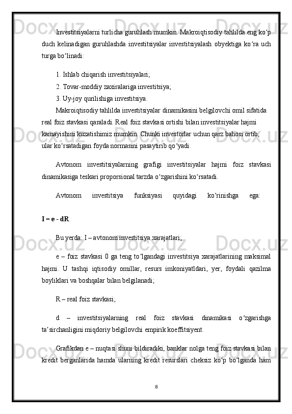 Investitsiyalarni turlicha guruhlash mumkin. Makroiqtisodiy tahlilda eng ko pʻ
duch   kelinadigan   guruhlashda   investitsiyalar   investitsiyalash   obyektiga   ko ra   uch	
ʻ
turga bo linadi:	
ʻ
1. Ishlab chiqarish investitsiyalari;
2. Tovar-moddiy zaxiralariga investitsiya;
3. Uy-joy qurilishiga investitsiya.
Makroiqtisodiy tahlilda investitsiyalar dinamikasini belgilovchi omil sifatida 
real foiz stavkasi qaraladi. Real foiz stavkasi ortishi bilan investitsiyalar hajmi 
kamayishini kuzatishimiz mumkin. Chunki investorlar uchun qarz bahosi ortib, 
ular ko rsatadigan foyda normasini pasaytirib qo yadi. 
ʻ ʻ
Avtonom   investitsiyalarning   grafigi   investitsiyalar   hajmi   foiz   stavkasi
dinamikasiga teskari proporsional tarzda o zgarishini ko rsatadi. 	
ʻ ʻ
Avtonom   investitsiya   funksiyasi   quyidagi   ko rinishga   ega:  	
ʻ
I = e - dR  
Bu yerda: I – avtonom investitsiya xarajatlari;
e   –   foiz   stavkasi   0   ga   teng   to lgandagi   investitsiya   xarajatlarining   maksimal	
ʻ
hajmi.   U   tashqi   iqtisodiy   omillar,   resurs   imkoniyatldari,   yer,   foydali   qazilma
boyliklari va boshqalar bilan belgilanadi; 
R – real foiz stavkasi;
d   –   investitsiyalarning   real   foiz   stavkasi   dinamikasi   o zgarishga	
ʻ
ta’sirchanligini miqdoriy belgilovchi empirik koeffitsiyent. 
Grafikdan e – nuqtasi shuni bildiradiki, banklar nolga teng foiz stavkasi bilan
kredit   berganlarida   hamda   ularning   kredit   resurslari   cheksiz   ko p   bo lganda   ham	
ʻ ʻ
8