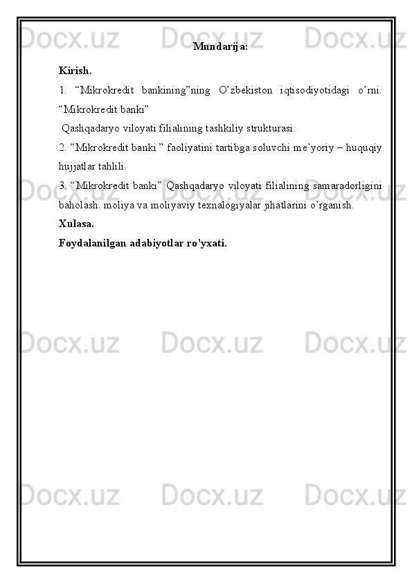 Mundarija:
Kirish.
1.   “Mikrokredit   bankining”ning   O’zbekiston   iqtisodiyotidagi   o’rni.
“Mikrokredit banki”   
  Qashqadaryo viloyati filialining tashkiliy strukturasi.
2. “Mikrokredit banki ” faoliyatini tartibga soluvchi me’yoriy – huquqiy
hujjatlar tahlili.
3. “Mikrokredit banki” Qashqadaryo viloyati filialining samaradorligini
baholash. moliya va moliyaviy texnalogiyalar jihatlarini o’rganish.
Xulasa.
Foydalanilgan adabiyotlar ro’yxati.