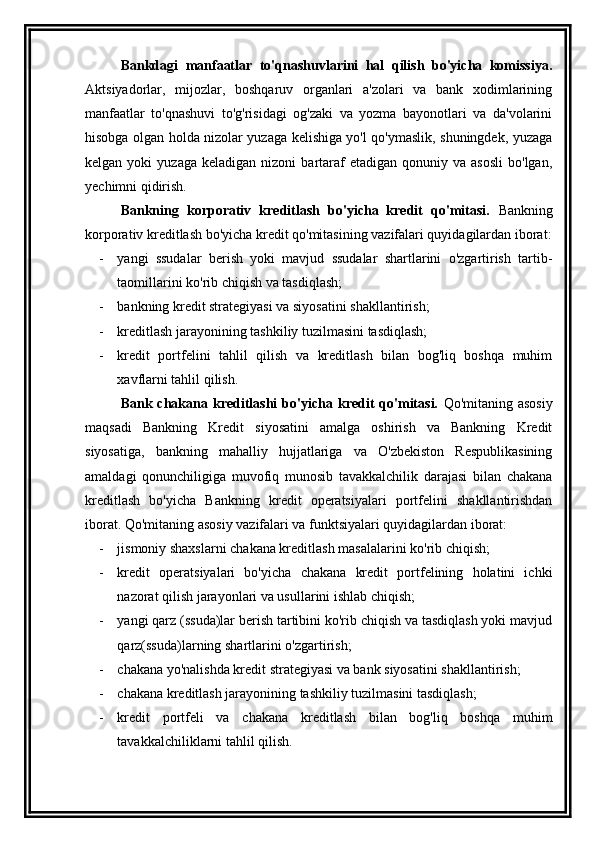 Bankdagi   manfaatlar   to'qnashuvlarini   hal   qilish   bo'yicha   komissiya.
Aktsiyadorlar,   mijozlar,   boshqaruv   organlari   a'zolari   va   bank   xodimlarining
manfaatlar   to'qnashuvi   to'g'risidagi   og'zaki   va   yozma   bayonotlari   va   da'volarini
hisobga olgan holda nizolar yuzaga kelishiga yo'l qo'ymaslik, shuningdek, yuzaga
kelgan  yoki   yuzaga  keladigan   nizoni   bartaraf   etadigan  qonuniy  va  asosli  bo'lgan,
yechimni qidirish.
Bankning   korporativ   kreditlash   bo'yicha   kredit   qo'mitasi.   Bankning
korporativ kreditlash bo'yicha kredit qo'mitasining vazifalari quyidagilardan iborat:
- yangi   ssudalar   berish   yoki   mavjud   ssudalar   shartlarini   o'zgartirish   tartib-
taomillarini ko'rib chiqish va tasdiqlash;
- bankning kredit strategiyasi va siyosatini shakllantirish;
- kreditlash jarayonining tashkiliy tuzilmasini tasdiqlash;
- kredit   portfelini   tahlil   qilish   va   kreditlash   bilan   bog'liq   boshqa   muhim
xavflarni tahlil qilish.
Bank  chakana  kreditlashi  bo'yicha  kredit  qo'mitasi.   Qo'mitaning  asosiy
maqsadi   Bankning   Kredit   siyosatini   amalga   oshirish   va   Bankning   Kredit
siyosatiga,   bankning   mahalliy   hujjatlariga   va   O'zbekiston   Respublikasining
amaldagi   qonunchiligiga   muvofiq   munosib   tavakkalchilik   darajasi   bilan   chakana
kreditlash   bo'yicha   Bankning   kredit   operatsiyalari   portfelini   shakllantirishdan
iborat. Qo'mitaning asosiy vazifalari va funktsiyalari quyidagilardan iborat:
- jismoniy shaxslarni chakana kreditlash masalalarini ko'rib chiqish;
- kredit   operatsiyalari   bo'yicha   chakana   kredit   portfelining   holatini   ichki
nazorat qilish jarayonlari va usullarini ishlab chiqish;
- yangi qarz (ssuda)lar berish tartibini ko'rib chiqish va tasdiqlash yoki mavjud
qarz(ssuda)larning shartlarini o'zgartirish;
- chakana yo'nalishda kredit strategiyasi va bank siyosatini shakllantirish;
- chakana kreditlash jarayonining tashkiliy tuzilmasini tasdiqlash;
- kredit   portfeli   va   chakana   kreditlash   bilan   bog'liq   boshqa   muhim
tavakkalchiliklarni tahlil qilish.