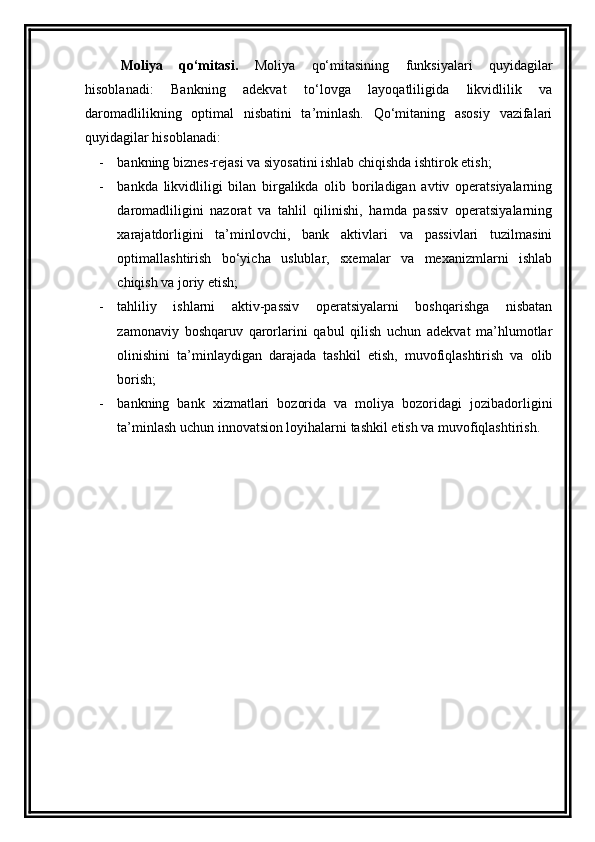 Moliya   qo‘mitasi.   Moliya   qo‘mitasining   funksiyalari   quyidagilar
hisoblanadi:   Bankning   adekvat   to‘lovga   layoqatliligida   likvidlilik   va
daromadlilikning   optimal   nisbatini   ta’minlash.   Qo‘mitaning   asosiy   vazifalari
quyidagilar hisoblanadi:
- bankning biznes-rejasi va siyosatini ishlab chiqishda ishtirok etish;
- bankda   likvidliligi   bilan   birgalikda   olib   boriladigan   avtiv   operatsiyalarning
daromadliligini   nazorat   va   tahlil   qilinishi,   hamda   passiv   operatsiyalarning
xarajatdorligini   ta’minlovchi,   bank   aktivlari   va   passivlari   tuzilmasini
optimallashtirish   bo‘yicha   uslublar,   sxemalar   va   mexanizmlarni   ishlab
chiqish va joriy etish;
- tahliliy   ishlarni   aktiv-passiv   operatsiyalarni   boshqarishga   nisbatan
zamonaviy   boshqaruv   qarorlarini   qabul   qilish   uchun   adekvat   ma’hlumotlar
olinishini   ta’minlaydigan   darajada   tashkil   etish,   muvofiqlashtirish   va   olib
borish;
- bankning   bank   xizmatlari   bozorida   va   moliya   bozoridagi   jozibadorligini
ta’minlash uchun innovatsion loyihalarni tashkil etish va muvofiqlashtirish.
