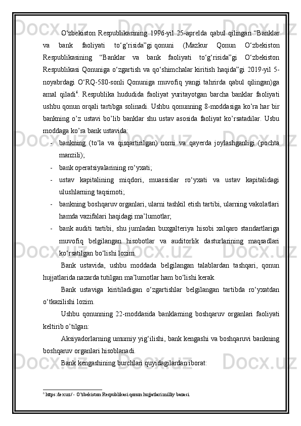 O‘zbekiston   Respublikasining   1996-yil   25-aprelda   qabul   qilingan   “Banklar
va   bank   faoliyati   to‘g‘risida”gi   qonuni   (Mazkur   Qonun   O‘zbekiston
Respublikasining   “Banklar   va   bank   faoliyati   to‘g‘risida”gi   O‘zbekiston
Respublikasi  Qonuniga o‘zgartish va qo‘shimchalar kiritish haqida”gi 2019-yil 5-
noyabrdagi   O‘RQ-580-sonli   Qonuniga   muvofiq   yangi   tahrirda   qabul   qilingan)ga
amal   qiladi 6
.   Respublika   hududida   faoliyat   yuritayotgan   barcha   banklar   faoliyati
ushbu qonun orqali tartibga solinadi. Ushbu qonunning 8-moddasiga ko’ra har bir
bankning   o’z   ustavi   bo’lib   banklar   shu   ustav   asosida   faoliyat   ko’rsatadilar.   Usbu
moddaga ko’ra bank ustavida:
- bankning   (to‘la   va   qisqartirilgan)   nomi   va   qayerda   joylashganligi   (pochta
manzili);
- bank operatsiyalarining ro‘yxati;
- ustav   kapitalining   miqdori,   muassislar   ro‘yxati   va   ustav   kapitalidagi
ulushlarning taqsimoti;
- bankning boshqaruv organlari, ularni tashkil etish tartibi, ularning vakolatlari
hamda vazifalari haqidagi ma’lumotlar;
- bank   auditi   tartibi,   shu   jumladan   buxgalteriya   hisobi   xalqaro   standartlariga
muvofiq   belgilangan   hisobotlar   va   auditorlik   dasturlarining   maqsadlari
ko‘rsatilgan bo‘lishi lozim.
Bank   ustavida,   ushbu   moddada   belgilangan   talablardan   tashqari,   qonun
hujjatlarida nazarda tutilgan ma’lumotlar ham bo‘lishi kerak.
Bank   ustaviga   kiritiladigan   o‘zgartishlar   belgilangan   tartibda   ro‘yxatdan
o‘tkazilishi lozim.
Ushbu   qonunning   22-moddasida   banklarning   boshqaruv   organlari   faoliyati
keltirib o’tilgan:
Aksiyadorlarning umumiy yig‘ilishi, bank kengashi va boshqaruvi bankning
boshqaruv organlari hisoblanadi. 
Bank kengashining burchlari quyidagilardan iborat:
6
 https:/lex.uz/ - O’zbekiston Respublikasi qonun hujjatlari milliy bazasi.