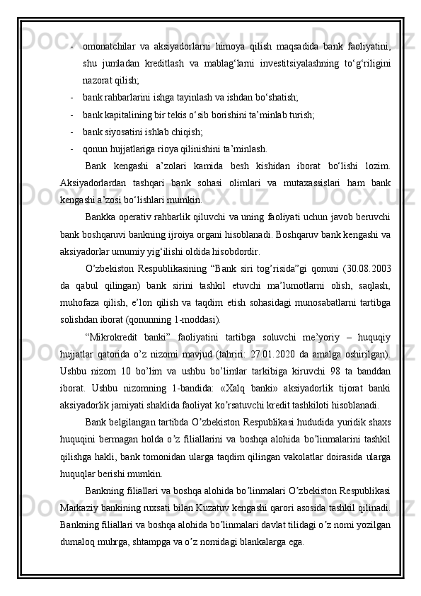 - omonatchilar   va   aksiyadorlarni   himoya   qilish   maqsadida   bank   faoliyatini,
shu   jumladan   kreditlash   va   mablag‘larni   investitsiyalashning   to‘g‘riligini
nazorat qilish;
- bank rahbarlarini ishga tayinlash va ishdan bo‘shatish;
- bank kapitalining bir tekis o‘sib borishini ta’minlab turish;
- bank siyosatini ishlab chiqish;
- qonun hujjatlariga rioya qilinishini ta’minlash.
Bank   kengashi   a’zolari   kamida   besh   kishidan   iborat   bo‘lishi   lozim.
Aksiyadorlardan   tashqari   bank   sohasi   olimlari   va   mutaxassislari   ham   bank
kengashi a’zosi bo‘lishlari mumkin.
Bankka operativ rahbarlik qiluvchi va uning faoliyati uchun javob beruvchi
bank boshqaruvi bankning ijroiya organi hisoblanadi. Boshqaruv bank kengashi va
aksiyadorlar umumiy yig‘ilishi oldida hisobdordir.
O’zbekiston   Respublikasining   “Bank   siri   tog’risida”gi   qonuni   (30.08.2003
da   qabul   qilingan)   bank   sirini   tashkil   etuvchi   ma’lumotlarni   olish,   saqlash,
muhofaza   qilish,   e’lon   qilish   va   taqdim   etish   sohasidagi   munosabatlarni   tartibga
solishdan iborat (qonunning 1-moddasi).
“ Mikrokredit   banki”   faoliyatini   tartibga   soluvchi   me’yoriy   –   huquqiy
hujjatlar   qatorida   o’z   nizomi   mavjud   (tahriri:   27.01.2020   da   amalga   oshirilgan).
Ushbu   nizom   10   bo’lim   va   ushbu   bo’limlar   tarkibiga   kiruvchi   98   ta   banddan
iborat.   Ushbu   nizomning   1-bandida:   «Xalq   banki»   aksiyadorlik   tijorat   banki
aksiyadorlik jamiyati shaklida faoliyat ko rsatuvchi kredit tashkiloti hisoblanadi.ʼ
Bank belgilangan tartibda O zbekiston Respublikasi hududida yuridik shaxs	
ʼ
huquqini   bermagan   holda   o z   filiallarini   va   boshqa   alohida   bo linmalarini   tashkil	
ʼ ʼ
qilishga hakli, bank tomonidan ularga taqdim qilingan vakolatlar doirasida ularga
huquqlar berishi mumkin.
Bankning filiallari va boshqa alohida bo linmalari O zbekiston Respublikasi	
ʼ ʼ
Markaziy bankining ruxsati bilan Kuzatuv kengashi qarori asosida tashkil qilinadi.
Bankning filiallari va boshqa alohida bo linmalari davlat tilidagi o z nomi yozilgan	
ʼ ʼ
dumaloq muhrga, shtampga va o z nomidagi blankalarga ega.	
ʼ