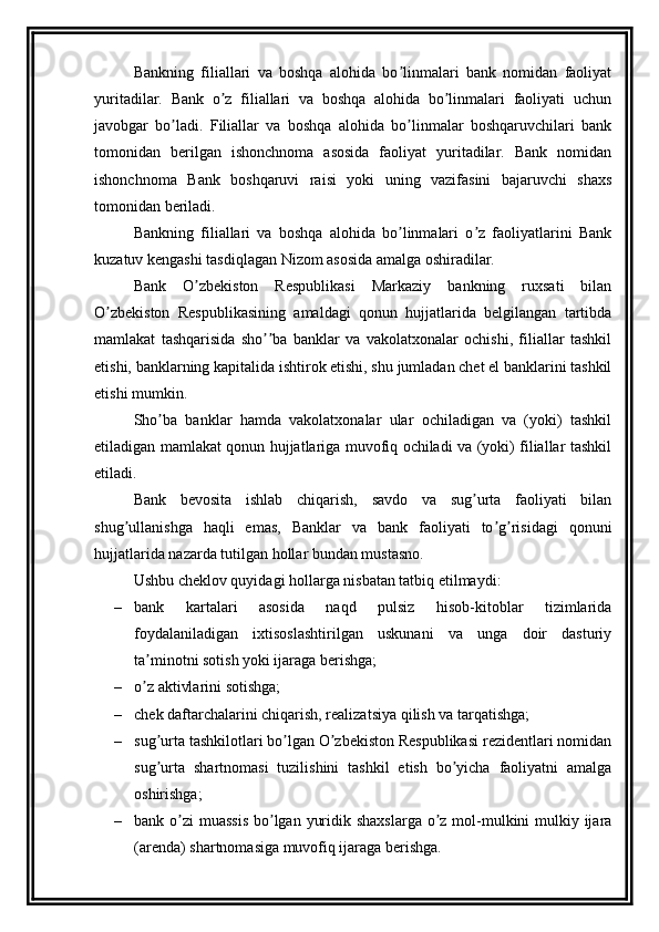 Bankning   filiallari   va   boshqa   alohida   bo linmalari   bank   nomidan   faoliyatʼ
yuritadilar.   Bank   o z   filiallari   va   boshqa   alohida   bo linmalari   faoliyati   uchun	
ʼ ʼ
javobgar   bo ladi.   Filiallar   va   boshqa   alohida   bo linmalar   boshqaruvchilari   bank	
ʼ ʼ
tomonidan   berilgan   ishonchnoma   asosida   faoliyat   yuritadilar.   Bank   nomidan
ishonchnoma   Bank   boshqaruvi   raisi   yoki   uning   vazifasini   bajaruvchi   shaxs
tomonidan beriladi.
Bankning   filiallari   va   boshqa   alohida   bo linmalari   o z   faoliyatlarini   Bank	
ʼ ʼ
kuzatuv kengashi tasdiqlagan Nizom asosida amalga oshiradilar.
Bank   O zbekiston   Respublikasi   Markaziy   bankning   ruxsati   bilan	
ʼ
O zbekiston   Respublikasining   amaldagi   qonun   hujjatlarida   belgilangan   tartibda	
ʼ
mamlakat   tashqarisida   sho ba   banklar   va   vakolatxonalar   ochishi,   filiallar   tashkil	
ʼʼ
etishi, banklarning kapitalida ishtirok etishi, shu jumladan chet el banklarini tashkil
etishi mumkin.
Sho ba   banklar   hamda   vakolatxonalar   ular   ochiladigan   va   (yoki)   tashkil	
ʼ
etiladigan mamlakat qonun hujjatlariga muvofiq ochiladi va (yoki) filiallar tashkil
etiladi.
Bank   bevosita   ishlab   chiqarish,   savdo   va   sug urta   faoliyati   bilan	
ʼ
shug ullanishga   haqli   emas,   Banklar   va   bank   faoliyati   to g risidagi   qonuni	
ʼ ʼ ʼ
hujjatlarida nazarda tutilgan hollar bundan mustasno.
Ushbu cheklov quyidagi hollarga nisbatan tatbiq etilmaydi:
– bank   kartalari   asosida   naqd   pulsiz   hisob-kitoblar   tizimlarida
foydalaniladigan   ixtisoslashtirilgan   uskunani   va   unga   doir   dasturiy
ta minotni sotish yoki ijaraga berishga;	
ʼ
– o z aktivlarini sotishga; 
ʼ
– chek daftarchalarini chiqarish, realizatsiya qilish va tarqatishga;
– sug urta tashkilotlari bo lgan O zbekiston Respublikasi rezidentlari nomidan	
ʼ ʼ ʼ
sug urta   shartnomasi   tuzilishini   tashkil   etish   bo yicha   faoliyatni   amalga
ʼ ʼ
oshirishga;
– bank o zi  muassis  bo lgan yuridik shaxslarga o z mol-mulkini mulkiy ijara	
ʼ ʼ ʼ
(arenda) shartnomasiga muvofiq ijaraga berishga. 