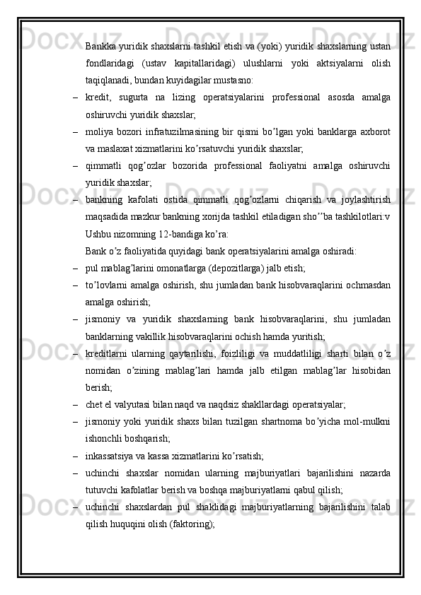 Bankka yuridik shaxslarni tashkil etish va (yoki) yuridik shaxslarning ustan
fondlaridagi   (ustav   kapitallaridagi)   ulushlarni   yoki   aktsiyalarni   olish
taqiqlanadi, bundan kuyidagilar mustasno:
– kredit,   sugurta   na   lizing   operatsiyalarini   professional   asosda   amalga
oshiruvchi yuridik shaxslar;
– moliya   bozori   infratuzilmasining   bir   qismi   bo lgan   yoki   banklarga   axborotʼ
va maslaxat xizmatlarini ko rsatuvchi yuridik shaxslar;	
ʼ
– qimmatli   qog ozlar   bozorida   professional   faoliyatni   amalga   oshiruvchi	
ʼ
yuridik shaxslar;
– bankning   kafolati   ostida   qimmatli   qog ozlarni   chiqarish   va   joylashtirish	
ʼ
maqsadida mazkur bankning xorijda tashkil etiladigan sho ba tashkilotlari:v	
ʼʼ
Ushbu nizomning 12-bandiga ko’ra:
Bank o z faoliyatida quyidagi bank operatsiyalarini amalga oshiradi: 	
ʼ
– pul mablag larini omonatlarga (depozitlarga) jalb etish;	
ʼ
– to lovlarni amalga oshirish, shu jumladan bank hisobvaraqlarini ochmasdan	
ʼ
amalga oshirish;
– jismoniy   va   yuridik   shaxslarning   bank   hisobvaraqlarini,   shu   jumladan
banklarning vakillik hisobvaraqlarini ochish hamda yuritish;
– kreditlarni   ularning   qaytarilishi,   foizliligi   va   muddatliligi   sharti   bilan   o z	
ʼ
nomidan   o zining   mablag lari   hamda   jalb   etilgan   mablag lar   hisobidan	
ʼ ʼ ʼ
berish;
– chet el valyutasi bilan naqd va naqdsiz shakllardagi operatsiyalar;
– jismoniy yoki   yuridik  shaxs  bilan  tuzilgan  shartnoma bo yicha  mol-mulkni	
ʼ
ishonchli boshqarish;
– inkassatsiya va kassa xizmatlarini ko rsatish;	
ʼ
– uchinchi   shaxslar   nomidan   ularning   majburiyatlari   bajarilishini   nazarda
tutuvchi kafolatlar berish va boshqa majburiyatlarni qabul qilish;
– uchinchi   shaxslardan   pul   shaklidagi   majburiyatlarning   bajarilishini   talab
qilish huquqini olish (faktoring);