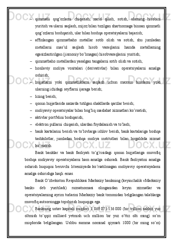– qimmatli   qog ozlarni   chiqarish,   xarid   qilish,   sotish,   ularning   hisobiniʼ
yuritish va ularni saqlash, mijoz bilan tuzilgan shartnomaga binoan qimmatli
qog ozlarni boshqarish, ular bilan boshqa operatsiyalarni bajarish;	
ʼ
– affinlangan   qimmatbaho   metallar   sotib   olish   va   sotish,   shu   jumladan
metallarni   mas ul   saqlash   hisob   varaqlarini   hamda   metallarning	
ʼ
egasizlantirilgan (jismoniy bo lmagan) hisobvaraqlarini yuritish;	
ʼ
– qimmatbaho metallardan yasalgan tangalarni sotib olish va sotish; 
– hosilaviy   moliya   vositalari   (derivativlar)   bilan   operatsiyalarni   amalga
oshirish;
– hujjatlarni   yoki   qimmatliklarni   saqlash   uchun   maxsus   binolarni   yoki
ularning ichidagi seyflarni ijaraga berish;
– lizing berish; 
– qonun hujjatlarida nazarda tutilgan shakllarda qarzlar berish; 
– moliyaviy operatsiyalar bilan bog liq maslahat xizmatlari ko rsatish; 	
ʼ ʼ
– aktivlar portfelini boshqarish;
– elektron pullarni chiqarish, ulardan foydalanish va to lash;	
ʼ
– bank kartalarini berish va to lovlarga ishlov berish, bank kartalariga boshqa	
ʼ
tashkilotlar,   jumladan   boshqa   moliya   institutlari   bilan   birgalikda   xizmat
ko rsatish.	
ʼ
Bank   banklar   va   bank   faoliyati   to g risidagi   qonun   hujjatlariga   muvofiq	
ʼ ʼ
boshqa   moliyaviy   operatsiyalarni   ham   amalga   oshiradi.   Bank   faoliyatini   amalga
oshirish   huquqini   beruvchi   litsenziyada   ko rsatilmagan   moliyaviy   operatsiyalarni
ʼ
amalga oshirishga haqli emas.
Bank O zbekiston Respublikasi Markaziy bankning (keyinchalik «Markaziy	
ʼ
bank»   deb   yuritiladi)   ruxsatnomasi   olinganidan   keyin   xizmatlar   va
operatsiyalarning ayrim turlarini Markaziy bank tomonidan belgilangan talablarga
muvofiq autsorsingga topshirish huquqiga ega. 
Bankning   ustav   kapitali   miqdori   1   869   073   136   000   (bir   trillion   sakkiz   yuz
oltmish   to’qqiz   milliard   yetmish   uch   million   bir   yuz   o’ttiz   olti   ming)   so’m
miqdorida   belgilangan.   Ushbu   summa   nominal   qiymati   1000   (bir   ming   so’m) 