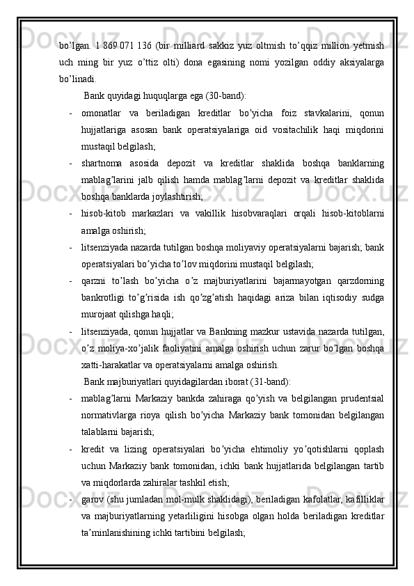 bo’lgan.   1   869   071   136   (bir   milliard   sakkiz   yuz   oltmish   to’qqiz   million   yetmish
uch   ming   bir   yuz   o’ttiz   olti)   dona   egasining   nomi   yozilgan   oddiy   aksiyalarga
bo’linadi.
Bank quyidagi huquqlarga ega (30-band):
- omonatlar   va   beriladigan   kreditlar   bo yicha   foiz   stavkalarini,   qonunʼ
hujjatlariga   asosan   bank   operatsiyalariga   oid   vositachilik   haqi   miqdorini
mustaqil belgilash;
- shartnoma   asosida   depozit   va   kreditlar   shaklida   boshqa   banklarning
mablag larini   jalb   qilish   hamda   mablag larni   depozit   va   kreditlar   shaklida	
ʼ ʼ
boshqa banklarda joylashtirish;
- hisob-kitob   markazlari   va   vakillik   hisobvaraqlari   orqali   hisob-kitoblarni
amalga oshirish;
- litsenziyada nazarda tutilgan boshqa moliyaviy operatsiyalarni bajarish; bank
operatsiyalari bo yicha to lov miqdorini mustaqil belgilash;	
ʼ ʼ
- qarzni   to lash   bo yicha   o z   majburiyatlarini   bajarmayotgan   qarzdorning	
ʼ ʼ ʼ
bankrotligi   to g risida   ish   qo zg atish   haqidagi   ariza   bilan   iqtisodiy   sudga	
ʼ ʼ ʼ ʼ
murojaat qilishga haqli;
- litsenziyada, qonun hujjatlar va Bankning mazkur ustavida nazarda tutilgan,
o z   moliya-xo jalik   faoliyatini   amalga   oshirish   uchun   zarur   bo lgan   boshqa	
ʼ ʼ ʼ
xatti-harakatlar va operatsiyalarni amalga oshirish.
Bank majburiyatlari quyidagilardan iborat (31-band):
- mablag larni   Markaziy   bankda   zahiraga   qo yish   va   belgilangan   prudentsial	
ʼ ʼ
normativlarga   rioya   qilish   bo yicha   Markaziy   bank   tomonidan   belgilangan	
ʼ
talablarni bajarish;
- kredit   va   lizing   operatsiyalari   bo yicha   ehtimoliy   yo qotishlarni   qoplash	
ʼ ʼ
uchun   Markaziy   bank   tomonidan,   ichki   bank   hujjatlarida   belgilangan   tartib
va miqdorlarda zahiralar tashkil etish;
- garov (shu jumladan mol-mulk shaklidagi), beriladigan kafolatlar, kafilliklar
va   majburiyatlarning   yetarliligini   hisobga   olgan   holda   beriladigan   kreditlar
ta minlanishining ichki tartibini belgilash;	
ʼ 