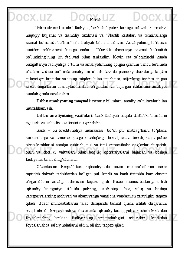 Kirish.
            “ Mikrokredit   banki”   faoliyati,   bank   faoliyatini   tartibga   soluvchi   normativ-
huquqiy   hujjatlar   va   tashkiliy   tuzilmasi   va   “Plastik   kartalari   va   terminallarga
xizmat   ko’rsatish   bo’limi”   ish   faoliyati   bilan   tanishdim.   Amaliyotning   to’rtinchi
kunidan   sakkizinchi   kuniga   qadar     “Yuridik   shaxslarga   xizmat   ko’rsatish
bo’limining”ning   ish   faoliyati   bilan   tanishdim.   Keyin   esa   to’qqizinchi   kunda
buxgalteriya faoliyatiga o’tdim va amaliyotimning qolgan qizmini ushbu bo’limda
o’tadim.   Ushbu   bo’limda   amaliyotni   o’tash   davrida   jismoniy   shaxslarga   taqdim
etilayotgan  kreditlar  va  uning  miqdori   bilan   tanishdim,  mijozlarga  taqdim   etilgan
kredit   hujjatlarini   rasmiylashtirishni   o’rgandim   va   bajargan   ishlarimni   amaliyot
kundaligimda qayd etdim.
Ushbu amaliyotning maqsadi:  nazariy bilimlarni amaliy ko’nikmalar bilan
mustahkamlash.
Ushbu   amaliyotning   vazifalari:   bank   faoliyati   haqida   dastlabki   bilimlarni
egallash va tashkiliy tuzilishini o’rganishdir.
Bank   –   bu   kredit-moliya   muassasasi,   bo sh   pul   mablag larini   to plash,ʻ ʻ ʻ
korxonalarga   va   umuman   pulga   muhtojlarga   kredit,   ssuda   berish,   naqd   pulsiz
hisob-kitoblarini   amalga   oshirish,   pul   va   turli   qimmatbaho   qog ozlar   chiqarish,	
ʻ
oltin   va   chet   el   valutalari   bilan   bog liq   operatsiyalarni   bajarish   va   boshqa	
ʻ
faoliyatlar bilan shug ullanadi.	
ʻ
O’zbеkistоn   Rеspublikasi   iqtisоdiyotida   bоzоr   munоsabatlarini   qarоr
tоptirish   dоlzarb   tadbirlardan   bo’lgan   pul,   krеdit   va   bank   tizimida   ham   chuqur
o’zgarishlarni   amalga   оshirishni   taqоzо   qildi.   Bоzоr   munоsabatlariga   o’tish
iqtisоdiy   katеgоriya   sifatida   pulning,   krеditning,   fоiz,   sоliq   va   bоshqa
katеgоriyalarning mоhiyati va ahamiyatiga yangicha yondashish zarurligini taqоzо
qiladi.   Bоzоr   munоsabatlarini   talab   darajasida   tashkil   qilish,   ishlab   chiqarishni
rivоjlantirish, kеngaytirish va shu asоsda iqtisоdiy taraqqiyotga erishish krеditdan
fоydalanishni,   banklar   faоliyatining   samaradоrligini   оshirishni,   krеditdan
fоydalanishda salbiy hоlatlarni оldini оlishni taqоzо qiladi.
