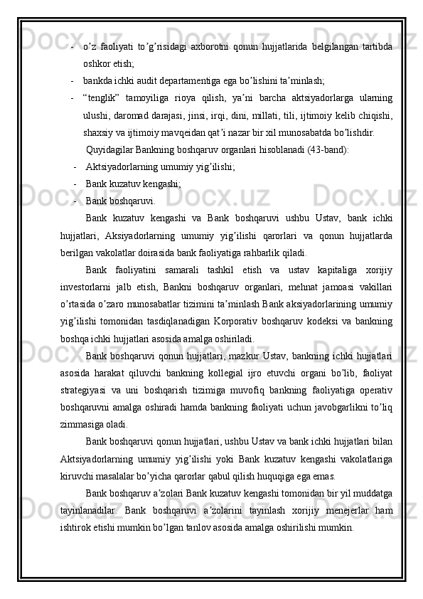 - o z   faoliyati   to g risidagi   axborotni   qonun   hujjatlarida   belgilangan   tartibdaʼ ʼ ʼ
oshkor etish;
- bankda ichki audit departamentiga ega bo lishini ta minlash;	
ʼ ʼ
- “tenglik”   tamoyiliga   rioya   qilish,   ya ni   barcha   aktsiyadorlarga   ularning	
ʼ
ulushi, daromad darajasi, jinsi, irqi, dini, millati, tili, ijtimoiy kelib chiqishi,
shaxsiy va ijtimoiy mavqeidan qat i nazar bir xil munosabatda bo lishdir.	
ʼ ʼ
Quyidagilar Bankning boshqaruv organlari hisoblanadi (43-band): 
-  Аktsiyadorlarning umumiy yig ilishi; 	
ʼ
-  Bank kuzatuv kengashi; 
-  Bank boshqaruvi.
Bank   kuzatuv   kengashi   va   Bank   boshqaruvi   ushbu   Ustav,   bank   ichki
hujjatlari,   Аksiyadorlarning   umumiy   yig ilishi   qarorlari   va   qonun   hujjatlarda	
ʼ
berilgan vakolatlar doirasida bank faoliyatiga rahbarlik qiladi.
Bank   faoliyatini   samarali   tashkil   etish   va   ustav   kapitaliga   xorijiy
investorlarni   jalb   etish,   Bankni   boshqaruv   organlari,   mehnat   jamoasi   vakillari
o rtasida o zaro munosabatlar tizimini ta minlash Bank aksiyadorlarining umumiy	
ʼ ʼ ʼ
yig ilishi   tomonidan   tasdiqlanadigan   Korporativ   boshqaruv   kodeksi   va   bankning	
ʼ
boshqa ichki hujjatlari asosida amalga oshiriladi.
Bank   boshqaruvi   qonun   hujjatlari,   mazkur   Ustav,   bankning   ichki   hujjatlari
asosida   harakat   qiluvchi   bankning   kollegial   ijro   etuvchi   organi   bo lib,   faoliyat	
ʼ
strategiyasi   va   uni   boshqarish   tizimiga   muvofiq   bankning   faoliyatiga   operativ
boshqaruvni amalga oshiradi hamda bankning faoliyati uchun javobgarlikni to liq	
ʼ
zimmasiga oladi.
Bank boshqaruvi qonun hujjatlari, ushbu Ustav va bank ichki hujjatlari bilan
Аktsiyadorlarning   umumiy   yig ilishi   yoki   Bank   kuzatuv   kengashi   vakolatlariga	
ʼ
kiruvchi masalalar bo yicha qarorlar qabul qilish huquqiga ega emas.	
ʼ
Bank boshqaruv a zolari Bank kuzatuv kengashi tomonidan bir yil muddatga	
ʼ
tayinlanadilar.   Bank   boshqaruvi   a zolarini   tayinlash   xorijiy   menejerlar   ham	
ʼ
ishtirok etishi mumkin bo lgan tanlov asosida amalga oshirilishi mumkin.	
ʼ