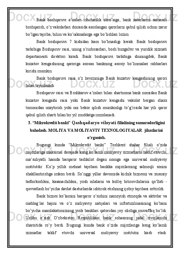 Bank   boshqaruvi   a zolari   ishchanlik   obro siga,   bank   xatarlarini   samaraliʼ ʼ
boshqarish, o z vakolatlari doirasida asoslangan qarorlarni qabul qilish uchun zarur	
ʼ
bo lgan tajriba, bilim va ko nikmalarga ega bo lishlari lozim.	
ʼ ʼ ʼ
Bank   boshqaruvi   7   kishidan   kam   bo lmasligi   kerak.   Bank   boshqaruvi	
ʼ
tarkibiga Boshqaruv raisi, uning o rinbosarlari, bosh buxgalter va yuridik xizmati	
ʼ
departamenti   direktori   kiradi.   Bank   boshqaruvi   tarkibiga   shuningdek,   Bank
kuzatuv   kengashining   qaroriga   asosan   bankning   asosiy   bo linmalari   rahbarlari	
ʼ
kirishi mumkin.
Bank   boshqaruvi   raisi   o z   lavozimiga   Bank   kuzatuv   kengashining   qarori	
ʼ
bilan tayinlanadi.
Boshqaruv raisi va Boshkaruv a zolari bilan shartnoma bank nomidan Bank	
ʼ
kuzatuv   kengashi   raisi   yoki   Bank   kuzatuv   kengashi   vakolat   bergan   shaxs
tomonidan   uzaytirish   yoki   uni   bekor   qilish   mumkinligi   to g risida   har   yili   qaror	
ʼ ʼ
qabul qilish sharti bilan bir yil muddatga imzolanadi.
3. “ Mikrokredit  banki”  Qashqadaryo viloyati   filialining samaradorligini
baholash. MOLIYA VA MOLIYAVIY TEXNOLOGIYALAR  jihatlarini
o’rganish.
Bugungi   kunda   “ Mikrokredit   banki”   Toshkent   shahar   filiali   o’zida
mijozlariga maksimal darajada keng ko’lamli moliyaviy xizmatlarni taklif etuvchi,
ma’suliyatli   hamda   barqaror   tashkilot   degan   nomga   ega   universal   moliyaviy
institutdir.   Ko’p   yillik   mehnat   tajribasi   bankka   mijozlarning   salmoqli   sonini
shakllantirishga imkon berdi. So’nggi  yillar  davomida kichik biznesni  va xususiy
tadbirkorlikni,   kasanachilikni,   yosh   oilalarni   va   kollej   bitiruvchilarini   qo’llab   -
quvvatlash bo’yicha davlat dasturlarida ishtirok etishning ijobiy tajribasi orttirildi.
Bank  biznes  ko’lamini   barqaror   o’sishini   namoyish  etmoqda   va  aktivlar  va
mablag`lar   hajmi   va   o’z   moliyaviy   natijalari   va   infratuzilmasining   ko’lami
bo’yicha  mamlakatimizning  yirik  banklari   qatoridan  joy olishga  muvaffaq bo’ldi.
Ushbu   o’sish   O’zbekiston   Respublikasi   bank   sohasining   jadal   rivojlanishi
sharoitida   ro’y   berdi.   Bugungi   kunda   bank   o’zida   mijozlariga   keng   ko’lamli
xizmatlar   taklif   etuvchi   universal   moliyaviy   institutni   kasb   etadi. 