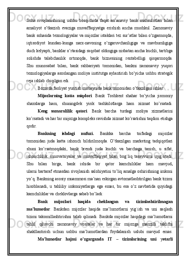 Soha   rivojlanishining   ushbu   bosqichida   faqat   an’anaviy   bank   mahsulotlari   bilan
amaliyot   o’tkazish   evaziga   muvaffaqiyatga   erishish   ancha   mushkul.   Zamonaviy
bank sohasida texnologiyalar va mijozlar istaklari tez sur’atlar bilan o’zgarmoqda,
iqtisodiyot   kundan-kunga   narx-navoning   o’zgaruvchanligiga   va   mavhumligiga
duch kelyapti, banklar o’rtasidagi raqobat oldingiga nisbatan ancha kuchli, tartibga
solishda   talabchanlik   ortmoqda,   bank   biznesining   rentabelligi   qisqarmoqda.
Shu   munosabat   bilan,   bank   rahbariyati   tomonidan,   bankni   zamonaviy   yuqori
texnologiyalarga asoslangan moliya institutga aylantirish bo’yicha ushbu strategik
reja ishlab chiqilgan edi.
Bozorda faoliyat yuritish mobaynida bank tomonidan o’tkazilgan ishlar:
Mijozlarning   katta   miqdori .   Bank   Toshkent   shahar   bo’yicha   jismoniy
shaxslarga   ham,   shuningdek   yirik   tashkilotlarga   ham   xizmat   ko’rsatadi.
  K eng   samaralilik   qatori .   Bank   barcha   turdagi   moliya   xizmatlarini
ko’rsatadi va har bir mijozga kompleks ravishda xizmat ko’rsatishni taqdim etishga
qodir.
  Bankning   ishdagi   nufuzi.   Bankka   barcha   toifadagi   mijozlar
tomonidan   juda   katta   ishonch   bildirilmoqda.   O’tkazilgan   marketing   tadqiqotlari
shuni   ko’rsatmoqdaki,   bank   brendi   juda   kuchli   va   barchaga   tanish,   u   sifat,
ishonchlilik,   innovatsiyalar   va   muvaffaqiyat   bilan   bog`liq   tasavvurni   uyg`otadi.
Shu   bilan   birga,   bank   ishida   bir   qator   kamchiliklar   ham   mavjud ,
ularni bartaraf etmasdan rivojlanish salohiyatini to’liq amalga oshirishning imkoni
yo’q. Bankning asosiy muammosi ma’nan eskirgan avtomatlashtirilgan bank tizimi
hisoblanadi,   u   tahliliy   imkoniyatlarga   ega   emas,   bu   esa   o’z   navbatida   quyidagi
kamchiliklar va cheklovlarga sabab bo’ladi:   
  Bank   mijozlari   haqida   cheklangan   va   tizimlashtirilmagan
ma’lumotlar .   Bankdan   mijozlar   haqida   ma’lumotlarni   yig`ish   va   uni   saqlash
tizimi   takomillashtirishni   talab   qilinadi.   Bankda   mijozlar   haqidagi   ma’lumotlarni
tahlil   qiluvchi   zamonaviy   vositalar   va   har   bir   mijozga   manzilli   taklifni
shakllantirish   uchun   ushbu   ma’lumotlardan   foydalanish   uslubi   mavjud   emas.
  Ma’lumotlar   hajmi   o’zgarganda   IT   –   tizimlarining   uni   y etarli