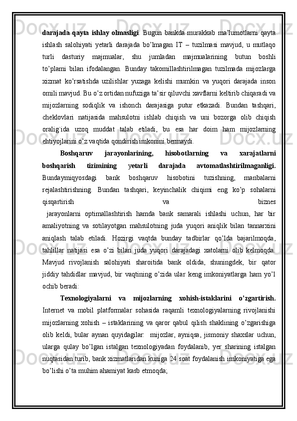 darajada   qayta   ishlay   olmasligi .   Bugun   bankda   murakkab   ma’lumotlarni   qayta
ishlash   salohiyati   yetarli   darajada   bo’lmagan   IT   –   tuzilmasi   mavjud,   u   mutlaqo
turli   dasturiy   majmualar,   shu   jumladan   majmualarining   butun   boshli
to’plami   bilan   ifodalangan.   Bunday   takomillashtirilmagan   tuzilmada   mijozlarga
xizmat   ko’rsatishda   uzilishlar   yuzaga   kelishi   mumkin   va   yuqori   darajada   inson
omili mavjud. Bu o’z ortidan nufuziga ta’sir qiluvchi xavflarni keltirib chiqaradi va
mijozlarning   sodiqlik   va   ishonch   darajasiga   putur   etkazadi.   Bundan   tashqari,
cheklovlari   natijasida   mahsulotni   ishlab   chiqish   va   uni   bozorga   olib   chiqish
oralig`ida   uzoq   muddat   talab   etiladi,   bu   esa   har   doim   ham   mijozlarning
ehtiyojlarini o’z vaqtida qondirish imkonini bermaydi. 
Boshqaruv   jarayonlarining,   hisobotlarning   va   xarajatlarni
boshqarish   tizimining   y etarli   darajada   avtomatlashtirilmaganligi.
Bundaymiqyosdagi   bank   boshqaruv   hisobotini   tuzishning,   manbalarni
rejalashtirishning.   Bundan   tashqari,   keyinchalik   chiqimi   eng   ko’p   sohalarni
qisqartirish   va   biznes
  jarayonlarni   optimallashtirish   hamda   bank   samarali   ishlashi   uchun,   har   bir
amaliyotning   va   sotilayotgan   mahsulotning   juda   yuqori   aniqlik   bilan   tannarxini
aniqlash   talab   etiladi.   Hozirgi   vaqtda   bunday   tadbirlar   qo’lda   bajarilmoqda,
tahlillar   natijasi   esa   o’zi   bilan   juda   yuqori   darajadagi   xatolarni   olib   kelmoqda.
Mavjud   rivojlanish   salohiyati   sharoitida   bank   oldida,   shuningdek,   bir   qator
jiddiy   tahdidlar   mavjud,   bir   vaqtining   o’zida   ular   keng   imkoniyatlarga   ham   yo’l
ochib beradi: 
Texnologiyalarni   va   mijozlarning   xohish-istaklarini   o’zgartirish.
Internet   va   mobil   platformalar   sohasida   raqamli   texnologiyalarning   rivojlanishi
mijozlarning   xohish   –   istaklarining   va   qaror   qabul   qilish   shaklining   o’zgarishiga
olib   keldi,   bular   aynan   quyidagilar:     mijozlar,   ayniqsa,   jismoniy   shaxslar   uchun,
ularga   qulay   bo’lgan   istalgan   texnologiyadan   foydalanib,   yer   sharining   istalgan
nuqtasidan turib, bank xizmatlaridan kuniga 24 soat foydalanish imkoniyatiga ega
bo’lishi o’ta muhim ahamiyat kasb etmoqda;