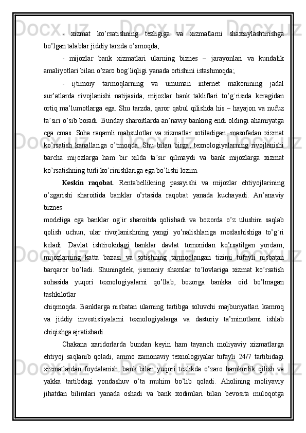 -   xizmat   ko’rsatishning   tezligiga   va   xizmatlarni   shaxsiylashtirishga
bo’lgan talablar jiddiy tarzda o’smoqda;  
-   mijozlar   bank   xizmatlari   ularning   biznes   –   jarayonlari   va   kundalik
amaliyotlari bilan o’zaro bog`liqligi yanada ortishini istashmoqda;
-   ijtimoiy   tarmoqlarning   va   umuman   internet   makonining   jadal
sur’atlarda   rivojlanishi   natijasida,   mijozlar   bank   takliflari   to’g`risida   keragidan
ortiq ma’lumotlarga ega. Shu tarzda, qaror  qabul  qilishda his – hayajon va nufuz
ta’siri o’sib boradi. Bunday sharoitlarda an’naviy banking endi oldingi ahamiyatga
ega   emas.   Soha   raqamli   mahsulotlar   va   xizmatlar   sotiladigan,   masofadan   xizmat
ko’rsatish   kanallariga   o’tmoqda.   Shu   bilan   birga,   texnologiyalarning   rivojlanishi
barcha   mijozlarga   ham   bir   xilda   ta’sir   qilmaydi   va   bank   mijozlarga   xizmat
ko’rsatishning turli ko’rinishlariga ega bo’lishi lozim. 
Keskin   raqobat .   Rentabellikning   pasayishi   va   mijozlar   ehtiyojlarining
o’zgarishi   sharoitida   banklar   o’rtasida   raqobat   yanada   kuchayadi.   An’anaviy
biznes
modeliga   ega   banklar   og`ir   sharoitda   qolishadi   va   bozorda   o’z   ulushini   saqlab
qolish   uchun,   ular   rivojlanishning   yangi   yo’nalishlariga   moslashishiga   to’g`ri
keladi.   Davlat   ishtirokidagi   banklar   davlat   tomonidan   ko’rsatilgan   yordam,
mijozlarning   katta   bazasi   va   sotishning   tarmoqlangan   tizimi   tufayli   nisbatan
barqaror   bo’ladi.   Shuningdek,   jismoniy   shaxslar   to’lovlariga   xizmat   ko’rsatish
sohasida   yuqori   texnologiyalarni   qo’llab,   bozorga   bankka   oid   bo’lmagan
tashkilotlar
chiqmoqda.   Banklarga   nisbatan   ularning   tartibga   soluvchi   majburiyatlari   kamroq
va   jiddiy   investistiyalarni   texnologiyalarga   va   dasturiy   ta’minotlarni   ishlab
chiqishga ajratishadi.
Chakana   xaridorlarda   bundan   keyin   ham   tayanch   moliyaviy   xizmatlarga
ehtiyoj   saqlanib   qoladi,   ammo   zamonaviy   texnologiyalar   tufayli   24/7   tartibidagi
xizmatlardan   foydalanish,   bank   bilan   yuqori   tezlikda   o’zaro   hamkorlik   qilish   va
yakka   tartibdagi   yondashuv   o’ta   muhim   bo’lib   qoladi.   Aholining   moliyaviy
jihatdan   bilimlari   yanada   oshadi   va   bank   xodimlari   bilan   bevosita   muloqotga