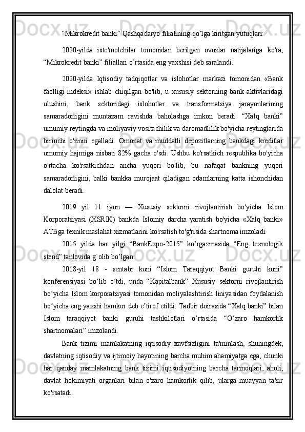 “ Mikrokredit  banki” Qashqadaryo filialining qo’lga kiritgan yutuqlari:
2020-yilda   iste'molchilar   tomonidan   berilgan   ovozlar   natijalariga   ko'ra,
“ Mikrokredit  banki” filiallari o’rtasida eng yaxshisi deb saralandi.
2020-yilda   Iqtisodiy   tadqiqotlar   va   islohotlar   markazi   tomonidan   «Bank
faolligi   indeksi»   ishlab   chiqilgan   bo'lib,   u   xususiy   sektorning   bank   aktivlaridagi
ulushini,   bank   sektoridagi   islohotlar   va   transformatsiya   jarayonlarining
samaradorligini   muntazam   ravishda   baholashga   imkon   beradi.   “Xalq   banki”
umumiy reytingda va moliyaviy vositachilik va daromadlilik bo'yicha reytinglarida
birinchi   o'rinni   egalladi.   Omonat   va   muddatli   depozitlarning   bankdagi   kreditlar
umumiy   hajmiga   nisbati   82%   gacha   o'sdi.   Ushbu   ko'rsatkich   respublika   bo'yicha
o'rtacha   ko'rsatkichdan   ancha   yuqori   bo'lib,   bu   nafaqat   bankning   yuqori
samaradorligini,   balki   bankka   murojaat   qiladigan   odamlarning   katta   ishonchidan
dalolat beradi.
2019   yil   11   iyun   —   Xususiy   sektorni   rivojlantirish   bo'yicha   Islom
Korporatsiyasi   (XSRIK)   bankda   Islomiy   darcha   yaratish   bo'yicha   «Xalq   banki»
ATBga texnik maslahat xizmatlarini ko'rsatish to'g'risida shartnoma imzoladi.
2015   yilda   har   yilgi   “BankExpo-2015”   ko’rgazmasida   “Eng   texnologik
stend” tanlovida g`olib bo’lgan.
2018-yil   18   -   sentabr   kuni   “Islom   Taraqqiyot   Banki   guruhi   kuni”
konferensiyasi   bo lib   o tdi,   unda   “Kapitalbank”   Xususiy   sektorni   rivojlantirishʻ ʻ
bo yicha   Islom   korporatsiyasi   tomonidan   moliyalashtirish   liniyasidan   foydalanish	
ʻ
bo yicha eng yaxshi hamkor deb e tirof etildi. Tadbir doirasida “Xalq banki” bilan
ʻ ʼ
Islom   taraqqiyot   banki   guruhi   tashkilotlari   o’rtasida   “O zaro   hamkorlik	
ʻ
shartnomalari” imzolandi.
Bank   tizimi   mamlakatning   iqtisodiy   xavfsizligini   ta'minlash,   shuningdek,
davlatning iqtisodiy va ijtimoiy hayotining barcha muhim ahamiyatga ega, chunki
har   qanday   mamlakatning   bank   tizimi   iqtisodiyotning   barcha   tarmoqlari,   aholi,
davlat   hokimiyati   organlari   bilan   o'zaro   hamkorlik   qilib,   ularga   muayyan   ta'sir
ko'rsatadi.