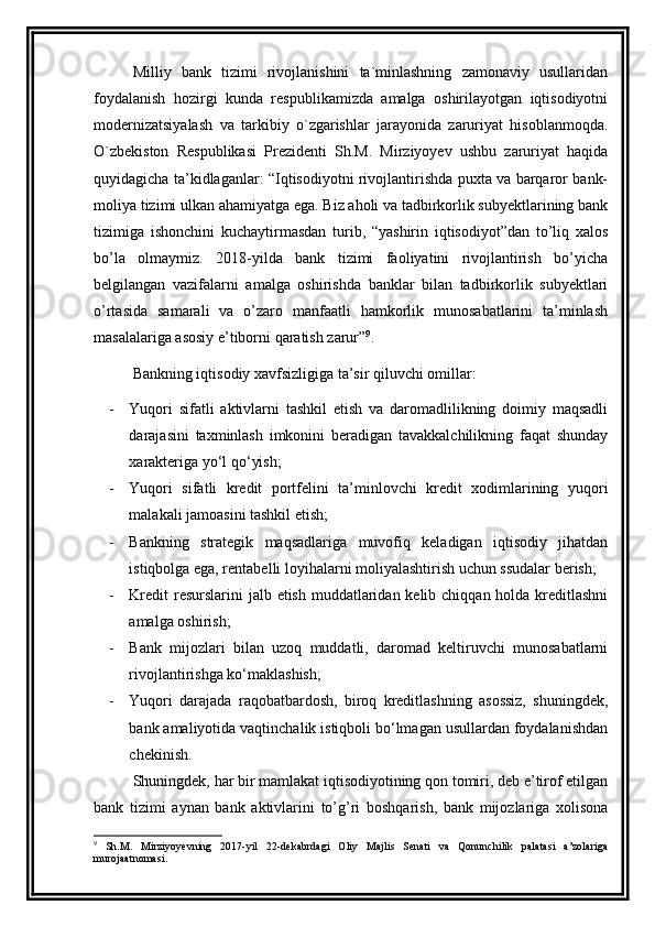 Milliy   bank   tizimi   rivojlanishini   ta`minlashning   zamonaviy   usullaridan
foydalanish   hozirgi   kunda   respublikamizda   amalga   oshirilayotgan   iqtisodiyotni
modernizatsiyalash   va   tarkibiy   o`zgarishlar   jarayonida   zaruriyat   hisoblanmoqda.
O`zbekiston   Respublikasi   Prezidenti   Sh.M.   Mirziyoyev   ushbu   zaruriyat   haqida
quyidagicha ta’kidlaganlar: “Iqtisodiyotni rivojlantirishda puxta va barqaror bank-
moliya tizimi ulkan ahamiyatga ega. Biz aholi va tadbirkorlik subyektlarining bank
tizimiga   ishonchini   kuchaytirmasdan   turib,   “yashirin   iqtisodiyot”dan   to’liq   xalos
bo’la   olmaymiz.   2018-yilda   bank   tizimi   faoliyatini   rivojlantirish   bo’yicha
belgilangan   vazifalarni   amalga   oshirishda   banklar   bilan   tadbirkorlik   subyektlari
o’rtasida   samarali   va   o’zaro   manfaatli   hamkorlik   munosabatlarini   ta’minlash
masalalariga asosiy e’tiborni qaratish zarur” 9
.
Bankning iqtisodiy xavfsizligiga ta’sir qiluvchi omillar:
- Yuqori   sifatli   aktivlarni   tashkil   etish   va   daromadlilikning   doimiy   maqsadli
darajasini   taxminlash   imkonini   beradigan   tavakkalchilikning   faqat   shunday
xarakteriga yo‘l qo‘yish ;
- Yuqori   sifatli   kredit   portfelini   ta’minlovchi   kredit   xodimlarining   yuqori
malakali jamoasini tashkil etish;
- Bankning   strategik   maqsadlariga   muvofiq   keladigan   iqtisodiy   jihatdan
istiqbolga ega, rentabelli loyihalarni moliyalashtirish uchun ssudalar berish;
- Kredit  resurslarini jalb etish muddatlaridan kelib chiqqan holda kreditlashni
amalga oshirish ;
- Bank   mijozlari   bilan   uzoq   muddatli,   daromad   keltiruvchi   munosabatlarni
rivojlantirishga ko‘maklashish;
- Yuqori   darajada   raqobatbardosh,   biroq   kreditlashning   asossiz,   shuningdek,
bank amaliyotida vaqtinchalik istiqboli bo‘lmagan usullardan foydalanishdan
chekinish.
Shuningdek, har bir mamlakat iqtisodiyotining qon tomiri, deb e’tirof etilgan
bank   tizimi   aynan   bank   aktivlarini   to’g’ri   boshqarish,   bank   mijozlariga   xolisona
9
  Sh.M.   Mirziyоyеvning   2017-yil   22-dеkаbrdаgi   Оliy   Mаjlis   Sеnаti   vа   Qоnunchilik   pаlаtаsi   а’zоlаrigа
murоjааtnоmаsi. 