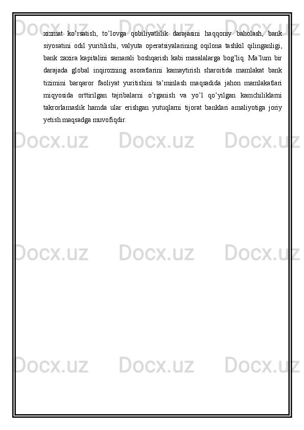 xizmat   ko’rsatish,   to’lovga   qobiliyatlilik   darajasini   haqqoniy   baholash,   bank
siyosatini   odil   yuritilishi,   valyuta   operatsiyalarining   oqilona   tashkil   qilinganligi,
bank   zaxira   kapitalini   samarali   boshqarish   kabi   masalalarga   bog’liq.   Ma’lum   bir
darajada   global   inqirozning   asoratlarini   kamaytirish   sharoitida   mamlakat   bank
tizimini   barqaror   faoliyat   yuritishini   ta’minlash   maqsadida   jahon   mamlakatlari
miqyosida   orttirilgan   tajribalarni   o’rganish   va   yo’l   qo’yilgan   kamchiliklarni
takrorlamaslik   hamda   ular   erishgan   yutuqlarni   tijorat   banklari   amaliyotiga   joriy
yetish maqsadga muvofiqdir.