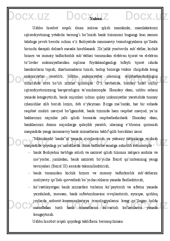 Xulosa.
Ushbu   hisobot   orqali   shuni   xulosa   qilish   mumkinki,   mamlakatimiz
iqtisodiyotining   yetakchi   tarmog’i   bo’lmish   bank   tizimimiz   bugungi   kun   zamon
talabiga  javob  berishi  uchun  o‘z  faoliyatida  zamonaviy  texnologiyalarni   qo‘llashi
birinchi darajali dolzarb masala hisoblanadi. Xo‘jalik yurituvchi sub’ektlar, kichik
biznes   va   xususiy   tadbirkorlik   sub’ektlari   tomonidan   elektron   tijorat   va   elektron
to‘lovlar   imkoniyatlaridan   oqilona   foydalanilganligi   tufayli   tijorat   ishida
hamkorlarni   topish,   shartnomalarni   tuzish,   tashqi   bozorga   tezkor   chiqishda   keng
imkoniyatlar   yaratilib,   ushbu   imkoniyatlar   ularning   raqobatbardoshligini
oshirishda   asos   bo‘lib   xizmat   qilmoqda.   O‘z   navbatida,   bunday   holat   milliy
iqtisodiyotimizning   barqarorligini   ta’minlamoqda.   Shunday   ekan,   ushbu   sohani
yanada   kengaytirish,   bank   mijozlari   uchun   qulay   imkoniyatlar   yaratishda   tinmay
izlanishlar   olib   borish   lozim,   deb   o‘ylayman.   Bizga   ma’lumki,   har   bir   sohada
raqobat   muhiti   mavjud   bo’lganidek,   bank   tizimida   ham   raqobat   mavjud,   ya’ni
baklarimiz   mijozlar   jalb   qilish   borasida   raqobatlashishadi.   Shunday   ekan,
banklarimiz   doimo   mijozlarga   qulaylik   yaratib,   ularning   e’tiborini   qozonish
maqsadida yangi zamonaviy bank xizmatlarini taklif qilib borishlari zarur.
“ Mikrokredit   banki”ni   yanada   rivojlantirish   va   yakuniy   natijalarga   erishish
maqsadida quyidagi yo’nalishlarda chora-tadbirlar amalga oshirilib kelinmoqda. 
- bank   faoliyatini   tartibga   solish   va   nazorat   qilish   tizimini   xalqaro   andoza   va
me’yorlar,   jumladan,   bank   nazorati   bo’yicha   Bazel   qo’mitasining   yangi
tavsiyalari (Bazel III) asosida takomillashtirish; 
- bank   tomonidan   kichik   biznes   va   xususiy   tadbirkorlik   sub’ektlarini
moliyaviy qo’llab-quvvatlash bo’yicha ishlarni yanada faollashtirish; 
- ko’rsatilayotgan   bank   xizmatlari   turlarini   ko’paytirish   va   sifatini   yanada
yaxshilash,   xususan,   bank   infratuzilmasini   rivojlantirish,   ayniqsa,   qishloq
joylarda   axborot-kommunikatsiya   texnologiyalarini   keng   qo’llagan   holda
masofadan   turib   bank   xizmatlarini   ko’rsatish   ko’lamlarini   yanada
kengaytirish.
Ushbu hisobot orqali  quyidagi takliflarni ber moqchiman : 