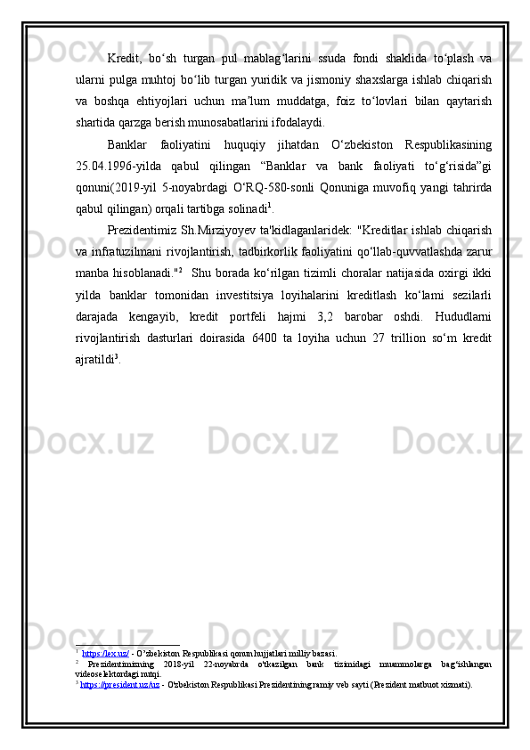 Kredit,   bo sh   turgan   pul   mablag larini   ssuda   fondi   shaklida   to plash   vaʻ ʻ ʻ
ularni  pulga muhtoj  bo lib turgan yuridik va jismoniy shaxslarga  ishlab chiqarish	
ʻ
va   boshqa   ehtiyojlari   uchun   ma lum   muddatga,   foiz   to lovlari   bilan   qaytarish	
ʼ ʻ
shartida qarzga berish munosabatlarini ifodalaydi. 
Banklar   faoliyatini   huquqiy   jihatdan   O‘zbekiston   Respublikasining
25.04.1996-yilda   qabul   qilingan   “Banklar   va   bank   faoliyati   to‘g‘risida”gi
qonuni(2019-yil   5-noyabrdagi   O‘RQ-580-sonli   Qonuniga   muvofiq   yangi   tahrirda
qabul qilingan) orqali tartibga solinadi 1
.
Prezidentimiz   Sh.Mirziyoyev   ta'kidlaganlaridek:   "Kreditlar   ishlab   chiqarish
va infratuzilmani  rivojlantirish, tadbirkorlik faoliyatini qo‘llab-quvvatlashda zarur
manba  hisoblanadi." 2
    Shu  borada   ko‘rilgan  tizimli  choralar   natijasida   oxirgi  ikki
yilda   banklar   tomonidan   investitsiya   loyihalarini   kreditlash   ko‘lami   sezilarli
darajada   kengayib,   kredit   portfeli   hajmi   3,2   barobar   oshdi.   Hududlarni
rivojlantirish   dasturlari   doirasida   6400   ta   loyiha   uchun   27   trillion   so‘m   kredit
ajratildi 3
.
1
   h   ttps:/lex.uz/     - O’zbekiston Respublikasi qonun hujjatlari milliy bazasi.
2
  Prezidentimizning   2018-yil   22-noyabrda   o'tkazilgan   bank   tizimidagi   muammolarga   bag‘ishlangan
videoselektordagi nutqi.
3
  https://president.uz/uz  - O'zbekiston Respublikasi Prezidentining ramiy veb sayti (Prezident matbuot xizmati).