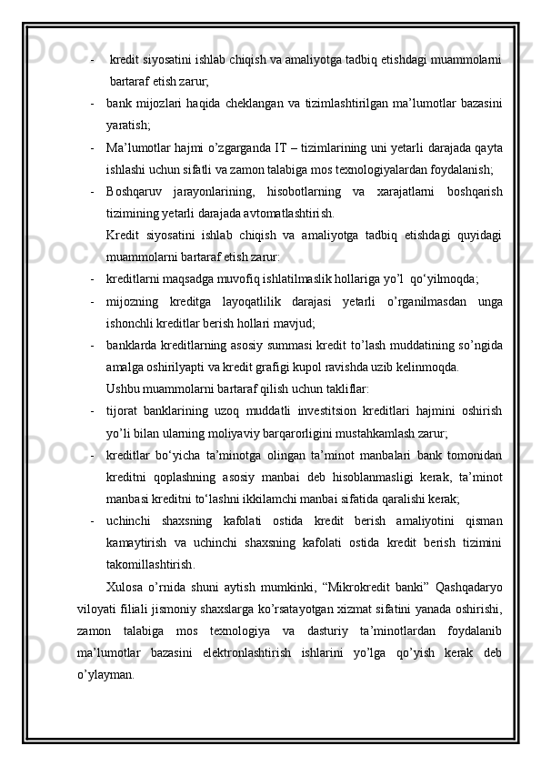 - kredit siyosatini ishlab chiqish va amaliyotga tadbiq etishdagi muammolarni
bartaraf etish zarur;
- b ank   mijozlari   haqida   cheklangan   va   tizimlashtirilgan   ma’lumotlar   bazasini
yaratish;
- Ma’lumotlar hajmi o’zgarganda IT – tizimlarining uni yetarli   darajada qayta
ishlashi uchun sifatli va zamon talabiga mos texnologiyalardan foydalanish;
- Boshqaruv   jarayonlarining,   hisobotlarning   va   xarajatlarni   boshqarish
t izimining yetarli darajada avtomatlashtiri sh.
Kredit   siyosatini   ishlab   chiqish   va   amaliyotga   tadbiq   etishdagi   quyidagi
muammolarni bartaraf etish zarur:
- kreditlarni maqsadga muvofiq ishlatilmaslik hollariga yo’l  qo‘yilmoqda;
- m ijozning   kreditga   layoqatlilik   darajasi   yetarli   o ’ rganilmasdan   unga
ishonchli kreditlar berish hollari mavjud ;
- b anklarda kreditlarning asosiy summasi kredit to ’ lash muddatining so ’ ngida
amalga oshirilyapti va kredit grafigi kupol ravishda uzib kelinmo q da .
Ushbu muammolarni bartaraf qilish uchun takliflar:
- t ijorat   banklarining   uzoq   muddatli   investitsion   kreditlari   hajmini   oshirish
yo ’ li bilan ularning moliyaviy barqarorligini mustahkamlash zarur;
- kreditlar   bo‘yicha   ta’minotga   olingan   ta’minot   manbalari   bank   tomonidan
kreditni   qoplashning   asosiy   manbai   deb   hisoblanmasligi   kerak,   ta’minot
manbasi kreditni to‘lashni ikkilamchi manbai sifatida qaralishi kerak;
- u chinchi   shaxsning   kafolati   ostida   kredit   berish   amaliyotini   qisman
kamaytirish   va   uchinchi   shaxsning   kafolati   ostida   kredit   berish   tizimini
takomillashtirish .
Xulosa   o’rnida   shuni   aytish   mumkinki,   “ Mikrokredit   banki”   Qashqadaryo
viloyati filiali jismoniy shaxslarga ko’rsatayotgan xizmat sifatini yanada oshirishi,
zamon   talabiga   mos   texnologiya   va   dasturiy   ta’minotlardan   foydalanib
ma’lumotlar   bazasini   elektronlashtirish   ishlarini   yo’lga   qo’yish   kerak   deb
o’ylayman. 