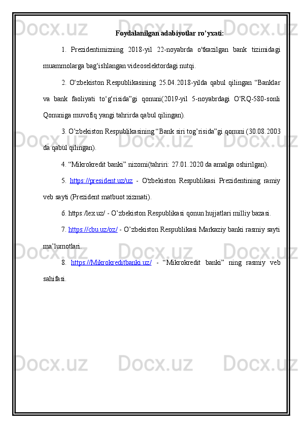 Foydalanilgan adabiyotlar ro’yxati:
1.   Prezidentimizning   2018-yil   22-noyabrda   o'tkazilgan   bank   tizimidagi
muammolarga bag‘ishlangan videoselektordagi nutqi.
2.   O‘zbekiston   Respublikasining   25.04.2018-yilda   qabul   qilingan   “Banklar
va   bank   faoliyati   to‘g‘risida”gi   qonuni(2019-yil   5-noyabrdagi   O‘RQ-580-sonli
Qonuniga muvofiq yangi tahrirda qabul qilingan).
3. O’zbekiston Respublikasining “Bank siri tog’risida”gi qonuni (30.08.2003
da qabul qilingan).
4. “ Mikrokredit  banki” nizomi(tahriri: 27.01.2020 da amalga oshirilgan).
5.   https://president.uz/uz   -   O'zbekiston   Respublikasi   Prezidentining   ramiy
veb sayti (Prezident matbuot xizmati).
6. https:/lex.uz/ - O’zbekiston Respublikasi qonun hujjatlari milliy bazasi.
7.  https://cbu.uz/oz/  - O’zbekiston Respublikasi Markaziy banki rasmiy sayti
ma’lumotlari.
8.   https://    Mikrokredit    banki.uz/      -   “ Mikrokredit   banki”   ning   rasmiy   veb
sahifasi.