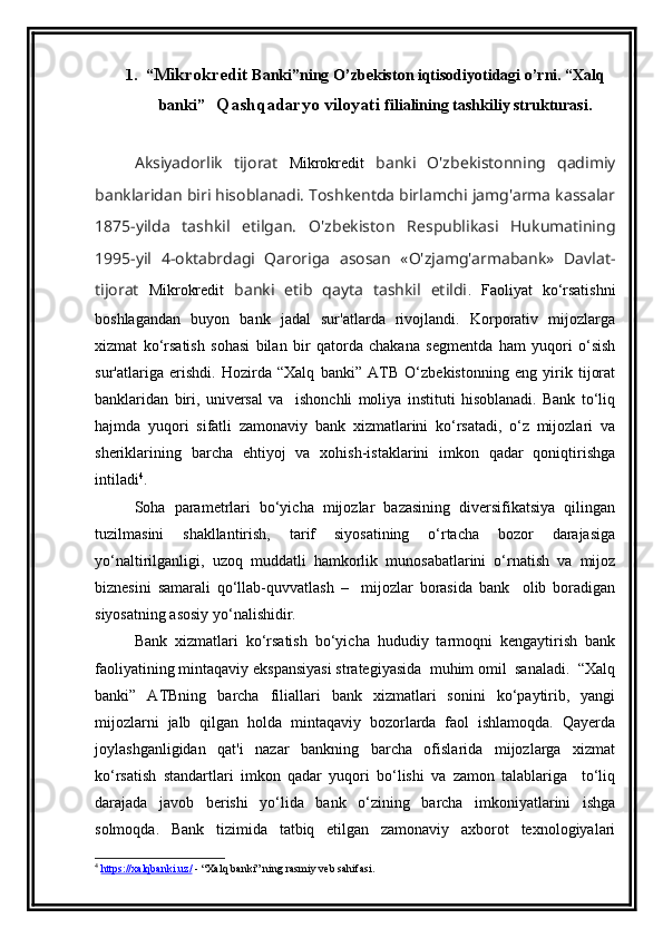 1. “ Mikrokredit  Banki”ning O’zbekiston iqtisodiyotidagi o’rni. “Xalq
banki”    Qashqadaryo viloyati   filialining tashkiliy strukturasi.
Aksiyadorlik   tijorat   Mikrokredit   banki   O'zbekistonning   qadimiy
banklaridan biri hisoblanadi. Toshkentda birlamchi jamg'arma kassalar
1875-yilda   tashkil   etilgan.   O'zbekiston   Respublikasi   Hukumatining
1995-yil   4-oktabrdagi   Qaroriga   asosan   «O'zjamg'armabank»   Davlat-
tijorat   Mikrokredit   banki   etib   qayta   tashkil   etildi .   Faoliyat   ko‘rsatishni
boshlagandan   buyon   bank   jadal   sur'atlarda   rivojlandi.   Korporativ   mijozlarga
xizmat   ko‘rsatish   sohasi   bilan   bir   qatorda   chakana   segmentda   ham   yuqori   o‘sish
sur'atlariga   erishdi.   Hozirda   “Xalq   banki”   ATB   O‘zbekistonning   eng   yirik   tijorat
banklaridan   biri,   universal   va     ishonchli   moliya   instituti   hisoblanadi.   Bank   to‘liq
hajmda   yuqori   sifatli   zamonaviy   bank   xizmatlarini   ko‘rsatadi,   o‘z   mijozlari   va
sheriklarining   barcha   ehtiyoj   va   xohish-istaklarini   imkon   qadar   qoniqtirishga
intiladi 4
.
Soha   parametrlari   bo‘yicha   mijozlar   bazasining   diversifikatsiya   qilingan
tuzilmasini   shakllantirish,   tarif   siyosatining   o‘rtacha   bozor   darajasiga
yo‘naltirilganligi,   uzoq   muddatli   hamkorlik   munosabatlarini   o‘rnatish   va   mijoz
biznesini   samarali   qo‘llab-quvvatlash   –     mijozlar   borasida   bank     olib   boradigan
siyosatning asosiy yo‘nalishidir.
Bank   xizmatlari   ko‘rsatish   bo‘yicha   hududiy   tarmoqni   kengaytirish   bank
faoliyatining mintaqaviy ekspansiyasi strategiyasida  muhim omil  sanaladi.  “Xalq
banki”   ATBning   barcha   filiallari   bank   xizmatlari   sonini   ko‘paytirib,   yangi
mijozlarni   jalb   qilgan   holda   mintaqaviy   bozorlarda   faol   ishlamoqda.   Qayerda
joylashganligidan   qat'i   nazar   bankning   barcha   ofislarida   mijozlarga   xizmat
ko‘rsatish   standartlari   imkon   qadar   yuqori   bo‘lishi   va   zamon   talablariga     to‘liq
darajada   javob   berishi   yo‘lida   bank   o‘zining   barcha   imkoniyatlarini   ishga
solmoqda.   Bank   tizimida   tatbiq   etilgan   zamonaviy   axborot   texnologiyalari
4
  https://xalqbanki.uz/  - “Xalq banki” ning rasmiy veb sahifasi. 