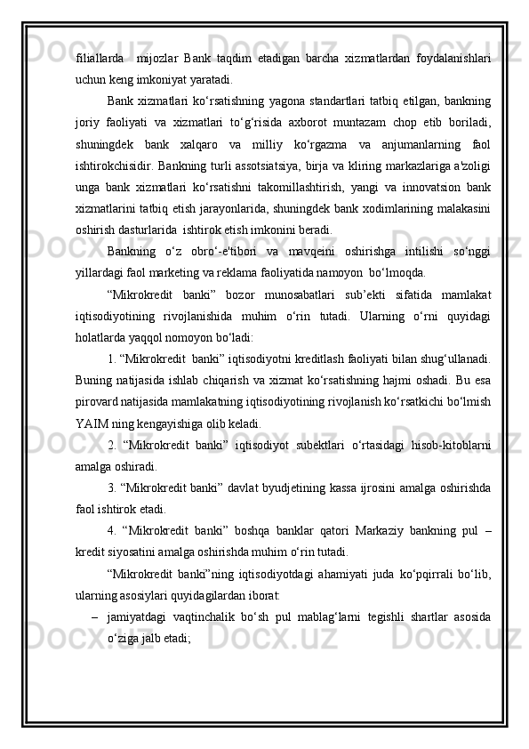 filiallarda     mijozlar   Bank   taqdim   etadigan   barcha   xizmatlardan   foydalanishlari
uchun keng imkoniyat yaratadi.
Bank   xizmatlari   ko‘rsatishning   yagona   standartlari   tatbiq   etilgan,   bankning
joriy   faoliyati   va   xizmatlari   to‘g‘risida   axborot   muntazam   chop   etib   boriladi,
shuningdek   bank   xalqaro   va   milliy   ko‘rgazma   va   anjumanlarning   faol
ishtirokchisidir. Bankning turli assotsiatsiya, birja va kliring markazlariga a'zoligi
unga   bank   xizmatlari   ko‘rsatishni   takomillashtirish,   yangi   va   innovatsion   bank
xizmatlarini tatbiq etish jarayonlarida, shuningdek bank xodimlarining malakasini
oshirish dasturlarida  ishtirok etish imkonini beradi.
Bankning   o‘z   obro‘-e'tibori   va   mavqeini   oshirishga   intilishi   so‘nggi
yillardagi faol marketing va reklama faoliyatida namoyon  bo‘lmoqda.
“ Mikrokredit   banki”   bozor   munosabatlari   sub’ekti   sifatida   mamlakat
iqtisodiyotining   rivojlanishida   muhim   o‘rin   tutadi.   Ularning   o‘rni   quyidagi
holatlarda yaqqol nomoyon bo‘ladi:
1. “ Mikrokredit   banki” iqtisodiyotni kreditlash faoliyati bilan shug‘ullanadi.
Buning  natijasida   ishlab  chiqarish   va  xizmat   ko‘rsatishning   hajmi   oshadi.  Bu   esa
pirovard natijasida mamlakatning iqtisodiyotining rivojlanish ko‘rsatkichi bo‘lmish
YAIM ning kengayishiga olib keladi.
2.   “ Mikrokredit   banki”   iqtisodiyot   subektlari   o‘rtasidagi   hisob-kitoblarni
amalga oshiradi.
3. “ Mikrokredit   banki” davlat byudjetining kassa ijrosini amalga oshirishda
faol ishtirok etadi.
4.   “ Mikrokredit   banki”   boshqa   banklar   qatori   Markaziy   bankning   pul   –
kredit siyosatini amalga oshirishda muhim o‘rin tutadi.
“ Mikrokredit   banki”ning   iqtisodiyotdagi   ahamiyati   juda   ko‘pqirrali   bo‘lib,
ularning asosiylari quyidagilardan iborat:
– jamiyatdagi   vaqtinchalik   bo‘sh   pul   mablag‘larni   tegishli   shartlar   asosida
o‘ziga jalb etadi;