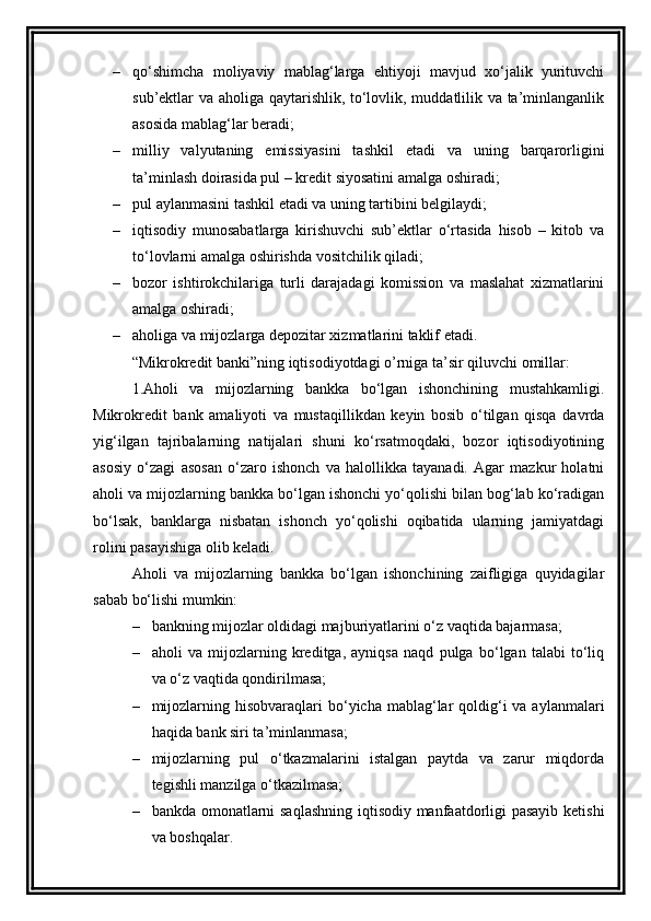 – qo‘shimcha   moliyaviy   mablag‘larga   ehtiyoji   mavjud   xo‘jalik   yurituvchi
sub’ektlar va aholiga qaytarishlik, to‘lovlik, muddatlilik va ta’minlanganlik
asosida mablag‘lar beradi;
– milliy   valyutaning   emissiyasini   tashkil   etadi   va   uning   barqarorligini
ta’minlash doirasida pul – kredit siyosatini amalga oshiradi; 
– pul aylanmasini tashkil etadi va uning tartibini belgilaydi; 
– iqtisodiy   munosabatlarga   kirishuvchi   sub’ektlar   o‘rtasida   hisob   –   kitob   va
to‘lovlarni amalga oshirishda vositchilik qiladi; 
– bozor   ishtirokchilariga   turli   darajadagi   komission   va   maslahat   xizmatlarini
amalga oshiradi; 
– aholiga va mijozlarga depozitar xizmatlarini taklif etadi.
“ Mikrokredit  banki”ning iqtisodiyotdagi o’rniga ta’sir qiluvchi omillar:
1.Aholi   va   mijozlarning   bankka   bo‘lgan   ishonchining   mustahkamligi.
Mikrokredit   bank   amaliyoti   va   mustaqillikdan   keyin   bosib   o‘tilgan   qisqa   davrda
yig‘ilgan   tajribalarning   natijalari   shuni   ko‘rsatmoqdaki,   bozor   iqtisodiyotining
asosiy   o‘zagi   asosan   o‘zaro   ishonch   va   halollikka   tayanadi.   Agar   mazkur   holatni
aholi va mijozlarning bankka bo‘lgan ishonchi yo‘qolishi bilan bog‘lab ko‘radigan
bo‘lsak,   banklarga   nisbatan   ishonch   yo‘qolishi   oqibatida   ularning   jamiyatdagi
rolini pasayishiga olib keladi. 
Aholi   va   mijozlarning   bankka   bo‘lgan   ishonchining   zaifligiga   quyidagilar
sabab bo‘lishi mumkin:
– bankning mijozlar oldidagi majburiyatlarini o‘z vaqtida bajarmasa;
– aholi   va   mijozlarning   kreditga,   ayniqsa   naqd   pulga   bo‘lgan   talabi   to‘liq
va o‘z vaqtida qondirilmasa;
– mijozlarning hisobvaraqlari  bo‘yicha mablag‘lar  qoldig‘i  va aylanmalari
haqida bank siri ta’minlanmasa;
– mijozlarning   pul   o‘tkazmalarini   istalgan   paytda   va   zarur   miqdorda
tegishli manzilga o‘tkazilmasa;
– bankda omonatlarni saqlashning iqtisodiy manfaatdorligi pasayib ketishi
va boshqalar.