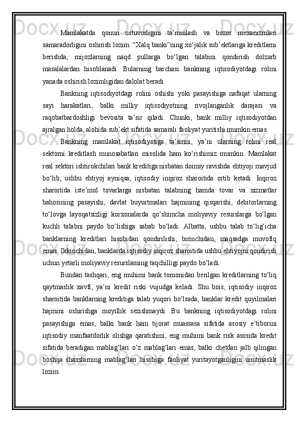 Mamlakatda   qonun   ustuvorligini   ta’minlash   va   bozor   mexanizmlari
samaradorligini oshirish lozim. “Xalq banki”ning xo‘jalik sub’ektlariga kreditlarni
berishda,   mijozlarning   naqd   pullarga   bo‘lgan   talabini   qondirish   dolzarb
masalalardan   hisoblanadi.   Bularning   barchasi   bankning   iqtisodiyotdagi   rolini
yanada oshirish lozimligidan dalolat beradi.
Bankning   iqtisodiyotdagi   rolini   oshishi   yoki   pasayishiga   nafaqat   ularning
sayi   harakatlari,   balki   milliy   iqtisodiyotning   rivojlanganlik   darajasi   va
raqobatbardoshligi   bevosita   ta’sir   qiladi.   Chunki,   bank   milliy   iqtisodiyotdan
ajralgan holda, alohida sub’ekt sifatida samarali faoliyat yuritishi mumkin emas.
Bankning   mamlakat   iqtisodiyotiga   ta’sirini,   ya’ni   ularning   rolini   real
sektorni   kreditlash   munosabatlari   misolida   ham   ko‘rishimiz   mumkin.   Mamlakat
real sektori ishtirokchilari bank kreditiga nisbatan doimiy ravishda ehtiyoji mavjud
bo‘lib,   ushbu   ehtiyoj   ayniqsa,   iqtisodiy   inqiroz   sharoitida   ortib   ketadi.   Inqiroz
sharoitida   iste’mol   tovarlarga   nisbatan   talabning   hamda   tovar   va   xizmatlar
bahosining   pasayishi,   davlat   buyurtmalari   hajmining   qisqarishi,   debitorlarning
to‘lovga   layoqatsizligi   korxonalarda   qo‘shimcha   moliyaviy   resurslarga   bo‘lgan
kuchli   talabni   paydo   bo‘lishiga   sabab   bo‘ladi.   Albatta,   ushbu   talab   to‘lig‘icha
banklarning   kreditlari   hisobidan   qondirilishi,   birinchidan,   maqsadga   muvofiq
emas. Ikkinchidan, banklarda iqtisodiy inqiroz sharoitida ushbu ehtiyojni qondirish
uchun yetarli moliyaviy resurslarning taqchilligi paydo bo‘ladi.
Bundan   tashqari,   eng   muhimi   bank   tomonidan   berilgan   kreditlarning   to‘liq
qaytmaslik   xavfi,   ya’ni   kredit   riski   vujudga   keladi.   Shu   bois,   iqtisodiy   inqiroz
sharoitida   banklarning   kreditiga   talab   yuqori   bo‘lsada,   banklar   kredit   quyilmalari
hajmini   oshirishga   moyillik   sezishmaydi.   Bu   bankning   iqtisodiyotdagi   rolini
pasayishiga   emas,   balki   bank   ham   tijorat   muassasa   sifatida   asosiy   e’tiborini
iqtisodiy   manfaatdorlik   olishga   qaratishini,   eng   muhimi   bank   risk   asosida   kredit
sifatida   beradigan   mablag‘lari   o‘z   mablag‘lari   emas,   balki   chetdan   jalb   qilingan
boshqa   shaxslarning   mablag‘lari   hisobiga   faoliyat   yuritayotganligini   unutmaslik
lozim. 