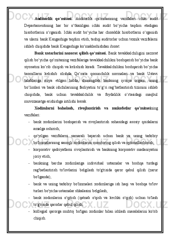 Auditorlik   qo‘mitasi.   Auditorlik   qo‘mitasining   vazifalari   ichki   audit
Departamentining   har   bir   o‘tkazilgan   ichki   audit   bo‘yicha   taqdim   etadigan
hisobotlarini   o‘rganish.   Ichki   audit   bo‘yicha   har   choraklik   hisobotlarni   o‘rganish
va ularni bank Kengashiga taqdim etish, tashqi auditorlar uchun texnik vazifalarni
ishlab chiqishda bank Kengashiga ko‘maklashishdan iborat.
Bank xatarlarini nazorat qilish qo‘mitasi.   Bank tavakkalchiligini nazorat
qilish bo‘yicha qo‘mitaning vazifalariga tavakkalchilikni boshqarish bo‘yicha bank
siyosatini ko‘rib chiqish va kelishish kiradi. Tavakkalchilikni boshqarish bo’yicha
taomillarni   kelishib   olishda   Qo‘mita   qonunchilik   normalari   va   bank   Ustavi
talablariga   rioya   etilgan   holda,   shuningdek   bankning   ijroiya   organi,   uning
bo‘limlari va bank ishchilarining faoliyatini to‘g‘ri  rag‘batlantirish tizimini  ishlab
chiqishda,   bank   uchun   tavakkalchilik   va   foydalilik   o‘rtasidagi   maqbul
muvozanatga erishishga intilishi kerak.
Xodimlarni   baholash,   rivojlantirish   va   mukofotlar   qo'mitasi ning
vazifalari:
- bank   xodimlarini   boshqarish   va   rivojlantirish   sohasidagi   asosiy   qoidalarni
amalga oshirish;
- qo'yilgan   vazifalarni   samarali   bajarish   uchun   bank   va   uning   tarkibiy
bo'linmalarining sanoqli xodimlarini monitoring qilish va optimallashtirish;
- korporativ   qadriyatlarni   rivojlantirish   va   bankning   korporativ   madaniyatini
joriy etish;
- bankning   barcha   xodimlariga   individual   ustamalar   va   boshqa   turdagi
rag'batlantirish   to'lovlarini   belgilash   to'g'risida   qaror   qabul   qilish   (zarur
bo'lganda);
- bank   va   uning   tarkibiy   bo'linmalari   xodimlariga   ish   haqi   va   boshqa   to'lov
turlari bo'yicha ustamalar shkalasini belgilash;
- bank   xodimlarini   o'qitish   (qatnab   o'qish   va   kechki   o'qish)   uchun   to'lash
to'g'risida qarorlar qabul qilish;
- kollegial   qarorga   muhtoj   bo'lgan   xodimlar   bilan   ishlash   masalalarini   ko'rib
chiqish. 