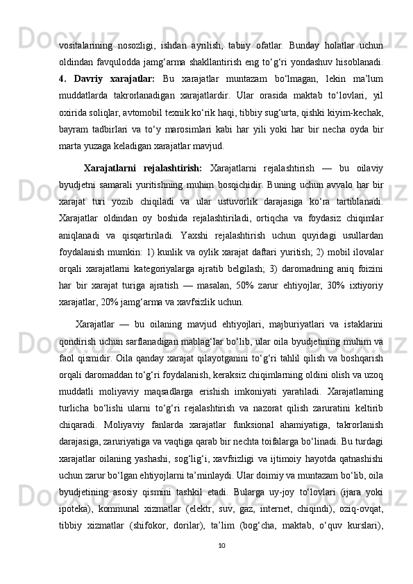 vositalarining   nosozligi,   ishdan   ayrilish,   tabiiy   ofatlar.   Bunday   holatlar   uchun
oldindan  favqulodda   jamg‘arma  shakllantirish   eng  to‘g‘ri  yondashuv   hisoblanadi.
4.   Davriy   xarajatlar:   Bu   xarajatlar   muntazam   bo‘lmagan,   lekin   ma’lum
muddatlarda   takrorlanadigan   xarajatlardir.   Ular   orasida   maktab   to‘lovlari,   yil
oxirida soliqlar, avtomobil texnik ko‘rik haqi, tibbiy sug‘urta, qishki kiyim-kechak,
bayram   tadbirlari   va   to‘y   marosimlari   kabi   har   yili   yoki   har   bir   necha   oyda   bir
marta yuzaga keladigan xarajatlar mavjud.  
  Xarajatlarni   rejalashtirish:   Xarajatlarni   rejalashtirish   —   bu   oilaviy
byudjetni   samarali   yuritishning   muhim   bosqichidir.   Buning   uchun   avvalo   har   bir
xarajat   turi   yozib   chiqiladi   va   ular   ustuvorlik   darajasiga   ko‘ra   tartiblanadi.
Xarajatlar   oldindan   oy   boshida   rejalashtiriladi,   ortiqcha   va   foydasiz   chiqimlar
aniqlanadi   va   qisqartiriladi.   Yaxshi   rejalashtirish   uchun   quyidagi   usullardan
foydalanish  mumkin:  1)  kunlik va oylik xarajat  daftari  yuritish;  2)  mobil  ilovalar
orqali   xarajatlarni   kategoriyalarga   ajratib   belgilash;   3)   daromadning   aniq   foizini
har   bir   xarajat   turiga   ajratish   —   masalan,   50%   zarur   ehtiyojlar,   30%   ixtiyoriy
xarajatlar, 20% jamg‘arma va xavfsizlik uchun.
Xarajatlar   —   bu   oilaning   mavjud   ehtiyojlari,   majburiyatlari   va   istaklarini
qondirish uchun sarflanadigan mablag‘lar bo‘lib, ular oila byudjetining muhim va
faol   qismidir. Oila  qanday  xarajat  qilayotganini  to‘g‘ri   tahlil   qilish  va boshqarish
orqali daromaddan to‘g‘ri foydalanish, keraksiz chiqimlarning oldini olish va uzoq
muddatli   moliyaviy   maqsadlarga   erishish   imkoniyati   yaratiladi.   Xarajatlarning
turlicha   bo‘lishi   ularni   to‘g‘ri   rejalashtirish   va   nazorat   qilish   zaruratini   keltirib
chiqaradi.   Moliyaviy   fanlarda   xarajatlar   funksional   ahamiyatiga,   takrorlanish
darajasiga, zaruriyatiga va vaqtiga qarab bir nechta toifalarga bo‘linadi. Bu turdagi
xarajatlar   oilaning   yashashi,   sog‘lig‘i,   xavfsizligi   va   ijtimoiy   hayotda   qatnashishi
uchun zarur bo‘lgan ehtiyojlarni ta’minlaydi. Ular doimiy va muntazam bo‘lib, oila
byudjetining   asosiy   qismini   tashkil   etadi.   Bularga   uy-joy   to‘lovlari   (ijara   yoki
ipoteka),   kommunal   xizmatlar   (elektr,   suv,   gaz,   internet,   chiqindi),   oziq-ovqat,
tibbiy   xizmatlar   (shifokor,   dorilar),   ta’lim   (bog‘cha,   maktab,   o‘quv   kurslari),
10 