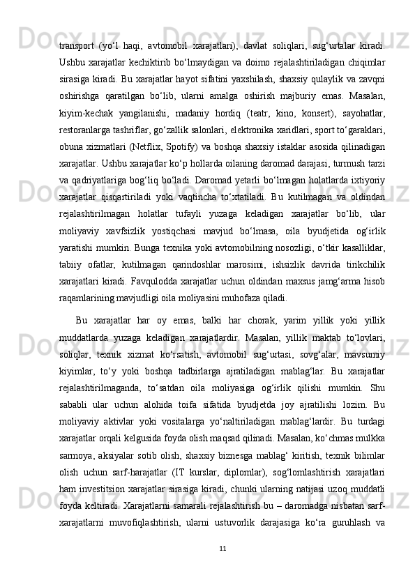 transport   (yo‘l   haqi,   avtomobil   xarajatlari),   davlat   soliqlari,   sug‘urtalar   kiradi.
Ushbu   xarajatlar   kechiktirib   bo‘lmaydigan   va   doimo   rejalashtiriladigan   chiqimlar
sirasiga kiradi. Bu xarajatlar hayot  sifatini yaxshilash,  shaxsiy qulaylik va zavqni
oshirishga   qaratilgan   bo‘lib,   ularni   amalga   oshirish   majburiy   emas.   Masalan,
kiyim-kechak   yangilanishi,   madaniy   hordiq   (teatr,   kino,   konsert),   sayohatlar,
restoranlarga tashriflar, go‘zallik salonlari, elektronika xaridlari, sport to‘garaklari,
obuna xizmatlari (Netflix, Spotify) va boshqa shaxsiy  istaklar asosida qilinadigan
xarajatlar. Ushbu xarajatlar ko‘p hollarda oilaning daromad darajasi, turmush tarzi
va   qadriyatlariga   bog‘liq   bo‘ladi.   Daromad   yetarli   bo‘lmagan   holatlarda   ixtiyoriy
xarajatlar   qisqartiriladi   yoki   vaqtincha   to‘xtatiladi.   Bu   kutilmagan   va   oldindan
rejalashtirilmagan   holatlar   tufayli   yuzaga   keladigan   xarajatlar   bo‘lib,   ular
moliyaviy   xavfsizlik   yostiqchasi   mavjud   bo‘lmasa,   oila   byudjetida   og‘irlik
yaratishi mumkin. Bunga texnika yoki avtomobilning nosozligi, o‘tkir kasalliklar,
tabiiy   ofatlar,   kutilmagan   qarindoshlar   marosimi,   ishsizlik   davrida   tirikchilik
xarajatlari   kiradi.  Favqulodda xarajatlar   uchun oldindan  maxsus  jamg‘arma hisob
raqamlarining mavjudligi oila moliyasini muhofaza qiladi. 
  Bu   xarajatlar   har   oy   emas,   balki   har   chorak,   yarim   yillik   yoki   yillik
muddatlarda   yuzaga   keladigan   xarajatlardir.   Masalan,   yillik   maktab   to‘lovlari,
soliqlar,   texnik   xizmat   ko‘rsatish,   avtomobil   sug‘urtasi,   sovg‘alar,   mavsumiy
kiyimlar,   to‘y   yoki   boshqa   tadbirlarga   ajratiladigan   mablag‘lar.   Bu   xarajatlar
rejalashtirilmaganda,   to‘satdan   oila   moliyasiga   og‘irlik   qilishi   mumkin.   Shu
sababli   ular   uchun   alohida   toifa   sifatida   byudjetda   joy   ajratilishi   lozim.   Bu
moliyaviy   aktivlar   yoki   vositalarga   yo‘naltiriladigan   mablag‘lardir.   Bu   turdagi
xarajatlar orqali kelgusida foyda olish maqsad qilinadi. Masalan, ko‘chmas mulkka
sarmoya,   aksiyalar   sotib   olish,   shaxsiy   biznesga   mablag‘   kiritish,   texnik   bilimlar
olish   uchun   sarf-harajatlar   (IT   kurslar,   diplomlar),   sog‘lomlashtirish   xarajatlari
ham   investitsion   xarajatlar  sirasiga   kiradi,   chunki   ularning  natijasi   uzoq  muddatli
foyda keltiradi. Xarajatlarni samarali  rejalashtirish bu – daromadga nisbatan sarf-
xarajatlarni   muvofiqlashtirish,   ularni   ustuvorlik   darajasiga   ko‘ra   guruhlash   va
11 