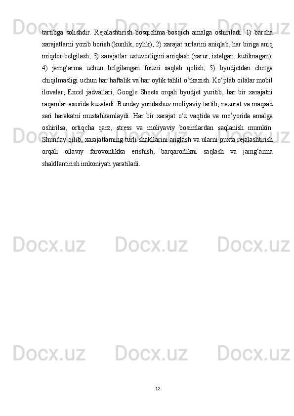 tartibga   solishdir.   Rejalashtirish   bosqichma-bosqich   amalga   oshiriladi:   1)   barcha
xarajatlarni yozib borish (kunlik, oylik); 2) xarajat turlarini aniqlab, har biriga aniq
miqdor belgilash; 3) xarajatlar ustuvorligini aniqlash (zarur, istalgan, kutilmagan);
4)   jamg‘arma   uchun   belgilangan   foizni   saqlab   qolish;   5)   byudjetdan   chetga
chiqilmasligi uchun har haftalik va har oylik tahlil o‘tkazish. Ko‘plab oilalar mobil
ilovalar,   Excel   jadvallari,   Google   Sheets   orqali   byudjet   yuritib,   har   bir   xarajatni
raqamlar asosida kuzatadi. Bunday yondashuv moliyaviy tartib, nazorat va maqsad
sari   harakatni   mustahkamlaydi.   Har   bir   xarajat   o‘z   vaqtida   va   me’yorida   amalga
oshirilsa,   ortiqcha   qarz,   stress   va   moliyaviy   bosimlardan   saqlanish   mumkin.
Shunday qilib, xarajatlarning turli shakllarini anglash va ularni puxta rejalashtirish
orqali   oilaviy   farovonlikka   erishish,   barqarorlikni   saqlash   va   jamg‘arma
shakllantirish imkoniyati yaratiladi.
12 