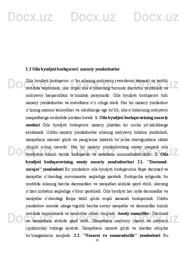 1.3 Oila byudjeti boshqaruvi: nazariy yondashuvlar
Oila byudjeti boshqaruvi — bu oilaning moliyaviy resurslarini samarali va tartibli
ravishda taqsimlash, ular orqali oila a’zolarining turmush sharoitini yaxshilash va
moliyaviy   barqarorlikni   ta’minlash   jarayonidir.   Oila   byudjeti   boshqaruvi   turli
nazariy   yondashuvlar   va   metodlarni   o‘z   ichiga   oladi.   Har   bir   nazariy   yondashuv
o‘zining maxsus tamoyillari va uslublariga ega bo‘lib, oila a’zolarining moliyaviy
maqsadlariga erishishda yordam beradi.  1. Oila byudjeti boshqaruvining nazariy
asoslari   Oila   byudjeti   boshqaruvi   nazariy   jihatdan   bir   necha   yo‘nalishlarga
asoslanadi.   Ushbu   nazariy   yondashuvlar   oilaning   moliyaviy   holatini   yaxshilash,
xarajatlarni   nazorat   qilish   va   jamg‘arma   yaratish   bo‘yicha   strategiyalarni   ishlab
chiqish   uchun   zarurdir.   Har   bir   nazariy   yondashuvning   asosiy   maqsadi   oila
byudjetini   tizimli   tarzda   boshqarish   va   xatarlarni   minimallashtirishdir.   2.   Oila
byudjeti   boshqaruvining   asosiy   nazariy   yondashuvlari   2.1.   "Daromad-
xarajat" yondashuvi   Bu yondashuv oila byudjeti boshqaruvini faqat daromad va
xarajatlar   o‘rtasidagi   muvozanatni   saqlashga   qaratadi.   Boshqacha   aytganda,   bu
modelda   oilaning   barcha   daromadlari   va   xarajatlari   alohida   qayd   etilib,   ularning
o‘zaro nisbatini saqlashga e’tibor qaratiladi. Oila byudjeti har oyda daromadlar va
xarajatlar   o‘rtasidagi   farqni   tahlil   qilish   orqali   samarali   boshqariladi.   Ushbu
yondashuv   asosida   oilaga   tegishli   barcha   asosiy   xarajatlar   va   daromadlar   tizimli
ravishda taqsimlanadi va hisobotlar ishlab chiqiladi.   Asosiy tamoyillar:   Daromad
va   xarajatlarni   alohida   qayd   etish.   Xarajatlarni   majburiy   (zarur)   va   ixtiyoriy
(qushimcha)   turlarga   ajratish.   Xarajatlarni   nazorat   qilish   va   ulardan   ortiqcha
bo‘lmaganlarini   aniqlash.   2.2.   "Nazarat   va   samaradorlik"   yondashuvi   Bu
13 