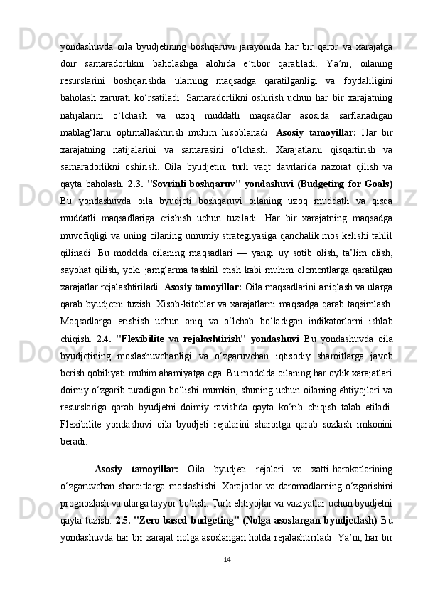 yondashuvda   oila   byudjetining   boshqaruvi   jarayonida   har   bir   qaror   va   xarajatga
doir   samaradorlikni   baholashga   alohida   e’tibor   qaratiladi.   Ya’ni,   oilaning
resurslarini   boshqarishda   ularning   maqsadga   qaratilganligi   va   foydaliligini
baholash   zarurati   ko‘rsatiladi.   Samaradorlikni   oshirish   uchun   har   bir   xarajatning
natijalarini   o‘lchash   va   uzoq   muddatli   maqsadlar   asosida   sarflanadigan
mablag‘larni   optimallashtirish   muhim   hisoblanadi.   Asosiy   tamoyillar:   Har   bir
xarajatning   natijalarini   va   samarasini   o‘lchash.   Xarajatlarni   qisqartirish   va
samaradorlikni   oshirish.   Oila   byudjetini   turli   vaqt   davrlarida   nazorat   qilish   va
qayta   baholash.   2.3.   "Sovrinli   boshqaruv"   yondashuvi   (Budgeting   for   Goals)
Bu   yondashuvda   oila   byudjeti   boshqaruvi   oilaning   uzoq   muddatli   va   qisqa
muddatli   maqsadlariga   erishish   uchun   tuziladi.   Har   bir   xarajatning   maqsadga
muvofiqligi va uning oilaning umumiy strategiyasiga qanchalik mos kelishi  tahlil
qilinadi.   Bu   modelda   oilaning   maqsadlari   —   yangi   uy   sotib   olish,   ta’lim   olish,
sayohat   qilish,   yoki   jamg‘arma   tashkil   etish   kabi   muhim   elementlarga   qaratilgan
xarajatlar rejalashtiriladi.  Asosiy tamoyillar:  Oila maqsadlarini aniqlash va ularga
qarab byudjetni tuzish. Xisob-kitoblar va xarajatlarni maqsadga qarab taqsimlash.
Maqsadlarga   erishish   uchun   aniq   va   o‘lchab   bo‘ladigan   indikatorlarni   ishlab
chiqish.   2.4.   "Flexibilite   va   rejalashtirish"   yondashuvi   Bu   yondashuvda   oila
byudjetining   moslashuvchanligi   va   o‘zgaruvchan   iqtisodiy   sharoitlarga   javob
berish qobiliyati muhim ahamiyatga ega. Bu modelda oilaning har oylik xarajatlari
doimiy o‘zgarib turadigan bo‘lishi mumkin, shuning uchun oilaning ehtiyojlari va
resurslariga   qarab   byudjetni   doimiy   ravishda   qayta   ko‘rib   chiqish   talab   etiladi.
Flexibilite   yondashuvi   oila   byudjeti   rejalarini   sharoitga   qarab   sozlash   imkonini
beradi.
    Asosiy   tamoyillar:   Oila   byudjeti   rejalari   va   xatti-harakatlarining
o‘zgaruvchan   sharoitlarga   moslashishi.   Xarajatlar   va   daromadlarning   o‘zgarishini
prognozlash va ularga tayyor bo‘lish. Turli ehtiyojlar va vaziyatlar uchun byudjetni
qayta  tuzish.   2.5.  "Zero-based  budgeting"   (Nolga  asoslangan  byudjetlash)   Bu
yondashuvda har bir xarajat nolga asoslangan holda rejalashtiriladi. Ya’ni, har bir
14 