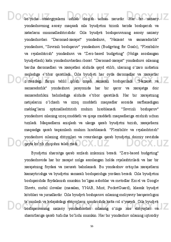 bo‘yicha   strategiyalarni   ishlab   chiqish   uchun   zarurdir.   Har   bir   nazariy
yondashuvning   asosiy   maqsadi   oila   byudjetini   tizimli   tarzda   boshqarish   va
xatarlarni   minimallashtirishdir.   Oila   byudjeti   boshqaruvining   asosiy   nazariy
yondashuvlari   "Daromad-xarajat"   yondashuvi,   "Nazarat   va   samaradorlik"
yondashuvi,   "Sovrinli   boshqaruv"   yondashuvi   (Budgeting   for   Goals),   "Flexibilite
va   rejalashtirish"   yondashuvi   va   "Zero-based   budgeting"   (Nolga   asoslangan
byudjetlash) kabi yondashuvlardan iborat. "Daromad-xarajat" yondashuvi oilaning
barcha   daromadlari   va   xarajatlari   alohida   qayd   etilib,   ularning   o‘zaro   nisbatini
saqlashga   e’tibor   qaratiladi.   Oila   byudjeti   har   oyda   daromadlar   va   xarajatlar
o‘rtasidagi   farqni   tahlil   qilish   orqali   samarali   boshqariladi.   "Nazarat   va
samaradorlik"   yondashuvi   jarayonida   har   bir   qaror   va   xarajatga   doir
samaradorlikni   baholashga   alohida   e’tibor   qaratiladi.   Har   bir   xarajatning
natijalarini   o‘lchash   va   uzoq   muddatli   maqsadlar   asosida   sarflanadigan
mablag‘larni   optimallashtirish   muhim   hisoblanadi.   "Sovrinli   boshqaruv"
yondashuvi oilaning uzoq muddatli va qisqa muddatli maqsadlariga erishish uchun
tuziladi.   Maqsadlarni   aniqlash   va   ularga   qarab   byudjetni   tuzish,   xarajatlarni
maqsadga   qarab   taqsimlash   muhim   hisoblanadi.   "Flexibilite   va   rejalashtirish"
yondashuvi   oilaning   ehtiyojlari   va   resurslariga   qarab   byudjetni   doimiy   ravishda
qayta ko‘rib chiqishni talab etadi. 
  Byudjetni   sharoitga   qarab   sozlash   imkonini   beradi.   "Zero-based   budgeting"
yondashuvida   har   bir   xarajat   nolga   asoslangan   holda   rejalashtiriladi   va   har   bir
xarajatning   foydasi   va   zarurati   baholanadi.   Bu   yondashuv   ortiqcha   xarajatlarni
kamaytirishga  va byudjetni  samarali boshqarishga  yordam  beradi. Oila byudjetini
boshqarishda foydalanish mumkin bo‘lgan asboblar  va metodlar Excel va Google
Sheets,   mobil   ilovalar   (masalan,   YNAB,   Mint,   PocketGuard),   klassik   byudjet
kitoblari va jurnallardir. Oila byudjeti boshqaruvi oilaning moliyaviy barqarorligini
ta’minlash va kelajakdagi ehtiyojlarni qondirishda katta rol o‘ynaydi. Oila byudjeti
boshqaruvining   nazariy   yondashuvlari   oilaning   o‘ziga   xos   ehtiyojlari   va
sharoitlariga qarab turlicha bo‘lishi mumkin. Har bir yondashuv oilaning iqtisodiy
16 